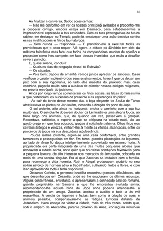 46

    Ao finalizar a conversa, Sadoc acrescentou:
    — Não me conformo em ver os nossos princípioS aviltados e proponho-me
a cooperar contigo, embora esteja em Damasco, para estabelecermos a
imprescindível repressão a tais atividades. Com as tuas prerrogativas de futuro
rabino, em destaque no Templo, poderás encabeçar uma ação decisiva contra
esses mistificadores e falsos taumaturgos.
    — Sem dúvida — respondeu. — E prontifico-me a executar todas as
providências que o caso requer. Até agora, a atitude do Sinédrio tem sido da
máxima tolerância mas farei que todos os companheiros mudem de opinião e
procedam como lhes compete, em face dessas investidas que estão a desafiar
severa punição.
    E, quase solene, concluía:
    — Quais os dias de pregação desse tal Estevão?
    — Os sábados.
    — Pois bem; depois de amanhã iremos juntos apreciar os sandeus. Caso
verifique o caráter inofensivo dos seus ensinamentos, haverá que os deixar em
paz com a sua logomania, ao lado das mazelas do próximo; mas, caso
contrário, pagarão muito caro a audácia de ofender nossos códigos religiosos,
na própria metrópole do judaísmo.
    Ainda por longo tempo comentaram os fatos sociais, as tricas do farisaísmo
a que pertenciam, os sucessos do presente e as esperanças do porvir.
      Ao cair da tarde desse mesmo dia, a biga elegante de SauLo de Tarso
atravessava as portas de Jerusalém, tomando a direção do porto de Jope.
     O sol ardente, alto ainda no horizonte, enchia o caminho com a sua luz
muito viva, O semblante do jovem doutor da Lei irradiava uma alegria louca, ao
trote largo dos animais, que, de quando em vez, passavam a galopar.
Recordava, satisfeito, o esporte a que se afeiçoara na cidade natal, tão ao
gosto grego em que fora educado, graças à solicitude paterna. Olhos fixos nos
cavalos árdegos e velozes, vinham-lhe à mente as vitórias alcançadas, entre os
parceiros de jogos na sua descuidosa adolescência.
     Poucas milhas distante, erguia-se uma casa confortável, entre grandes
tamareiras e pessegueiros em flor. Em torno, grandes plantações de legumes,
ao lado de tênue fio dágua inteligentemente aproveitado em extenso horto. A
propriedade era parte integrante de uma das muitas pequenas aldeias que
rodeavam a cidade santa, onde quer que houvesse condições favoráveis para
a pequena lavoura, de alto interesse nos mercados de Jerusalém, colocada no
meio de uma secura singular. Era aí que Zacarias se instalara com a família,
para recomeçar a vida honesta, Ruth e Abigail procuravam ajudá-lo no seu
nobre esforço de homem ativo e trabalhador, cultivando frutos e flores, e com
isso aproveitando toda a terra disponível.
     Deixando Corinto, o generoso israelita encontrou grandes dificuldades, até
que desembarcou em Cesaréia, onde se lhe esgotaram os últimos recursos,
Alguns conterrâneos, entretanto, o apresentaram a conhecido patrício romano,
grande proprietário na Samaria e que lhe emprestou avultada soma,
recomendando-lhe aquela zona de Jope onde poderia arrendar-lhe a
propriedade de um amigo. Zacarias aceitou o auxílio e tudo ia às mil
maravilhas. A venda de legumes e frutas, bem como a criação de aves e
animais pesados, compensavam-lhe as fadigas. Embora distante de
Jerusalém, tivera ensejo de visitar a cidade, mais de três vezes, sendo que,
sob o amparo de Alexandre, parente próximo de Anás, conseguira incluir-se
 