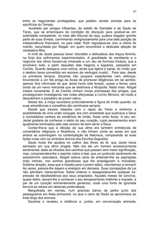 47

entre os negociantes privilegiados, que podiam vender animais para os
sacrifícios do Templo.
     Auxiliado por amigos influentes, do estofo de Gamaliel e de Saulo de
Tarso, que se emancipara da condição de discípulo para graduar-se em
autoridade competente, no mais alto tribunal da raça, pudera resgatar grande
parte de suas dívidas, caminhando vertiginosamente para uma bela posição de
independência financeira, no país natal. Ruth regozijava-se com a vitória do
marido, secundada por Abigail, em quem encontrara a dedicada afeição de
verdadeira filha.
    A irmã de Jeziel parecia haver refundido a delicadeza dos traços feminis,
na forja dos sofrimentos experimentados. A gracilidade do semblante e o
negrume dos olhos haviam-se irmanado a um véu de formosa tristeza, que a
envolvera toda, a partir daqueles dias trágicos e lúgubres, passados em
Corinto. Quanto desejava uma notícia, ainda que ligeira e banal, do irmão que
o destino havia convertido em escravo de verdugos cruéis!... Para isso, desde
os primeiros tempos, Zacarias não poupara expedientes nem esforços.
Incumbindo a um fiel amigo da Acaia de promover diligências em tal sentido,
apenas fora informado de que Jeziel havia sido levado, quase a ferros, para
bordo de um navio mercante que se destinava a Nicópolis. Nada mais. Abigail
instara novamente. E de Corinto vinham novas promessas dos amigos, que
prosseguiriam investigando nas rodas afeiçoadas a Licínio Minúcio, de modo a
descobrirem o paradeiro do jovem cativo.
    Nesse dia, a moça recordava profundamente a figura do irmão querido, as
suas advertências e conselhos tão carinhosos sempre.
    Desde que travara relações com o rapaz de Tarso e entrevira a
possibilidade de uma união conjugal, era com ansiedade que suplicava a Deus
a consoladora certeza da existência do irmão, fosse onde fosse. A seu ver,
Jeziel gostaria de conhecer o eleito do seu coração, cujos pensamentos eram
igualmente iluminados pelo zelo sincero de bem servir a Deus.
    Contar-lhe-ia que a afeição da sua alma era também entretecida de
comentários religiosos e filosóficos, e não tinham conta as vezes em que
ambos se submergiam na contemplação da Natureza, comparando as suas
lições vivas com os símbolos divinos dos Escritos Sagrados.
    Saulo muito lhe ajudara no cultivo das flores da fé, que Jeziel havia
semeado em sua alma singela. Não era ele um homem excessivamente
sentimental, dado às efusões dos carinhos que passam sem maior significação,
mas, compreendera-lhe o espírito nobre e leal, que um profundo sentimento de
autodomínio assinalava. Abigail estava certa de entender-lhe as aspirações
mais íntimas, nos sonhos grandiosos que lhe empolgavam a mocidade.
Sublime atração, essa que a impelia para o jovem sábio, voluntarioso e sincero!
As vezes, parecia-lhe áspero e enérgico em demasia. Suas concepções da Lei
não admitiam meios-termos. Sabia ordenar e desagradava-lhe qualquer ex-
pressão de desõbediência aos seus propósitos. Aqueles meses de convívio,
quase diário, davam-lhe a conhecer o seu temperamento indômito e inquieto, a
par de um coração eminentemente generoso, onde uma fonte de ignorada
ternura se retraía em abismais profundezas.
    Mergulhada em cismas, num gracioso banco de pedra junto dos
pessegueiros em festa primaveril, viu que o carro de Saulo se aproximava ao
trote largo dos animais.
    Zacarias o recebeu a distância e, juntos, em conversação animada,
 