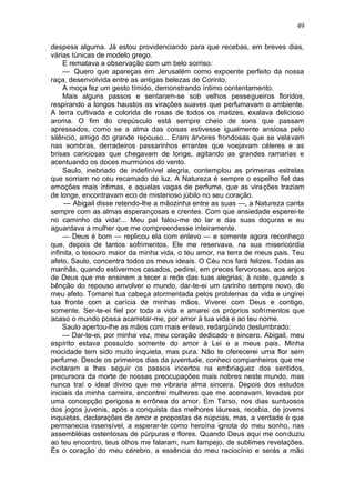 49

despesa alguma. Já estou providenciando para que recebas, em breves dias,
várias túnicas de modelo grego.
     E rematava a observação com um belo sorriso:
     — Quero que apareças em Jerusalém como expoente perfeito da nossa
raça, desenvolvida entre as antigas belezas de Corinto.
     A moça fez um gesto tímido, demonstrando íntimo contentamento.
     Mais alguns passos e sentaram-se sob velhos pessegueiros floridos,
respirando a longos haustos as virações suaves que perfumavam o ambiente.
A terra cultivada e colorida de rosas de todos os matizes, exalava delicioso
aroma. O fim do crepúsculo está sempre cheio de sons que passam
apressados, como se a alma das coisas estivesse igualmente ansiosa pelo
silêncio, amigo do grande repouso... Eram árvores frondosas que se velavam
nas sombras, derradeiros passarinhos errantes que voejavam céleres e as
brisas cariciosas que chegavam de longe, agitando as grandes ramarias e
acentuando os doces murmúrios do vento.
     Saulo, inebriado de indefinível alegria, contemplou as primeiras estrelas
que sorriam no céu recamado de luz. A Natureza é sempre o espelho fiel das
emoções mais íntimas, e aquelas vagas de perfume, que as virações traziam
de longe, encontravam eco de misterioso júbilo no seu coração.
     — Abigail disse retendo-lhe a mãozinha entre as suas —, a Natureza canta
sempre com as almas esperançosas e crentes. Com que ansiedade esperei-te
no caminho da vida!... Meu pai falou-me do lar e das suas doçuras e eu
aguardava a mulher que me compreendesse inteiramente.
     — Deus é bom — replicou ela com enlevo — e somente agora reconheço
que, depois de tantos sofrimentos, Ele me reservava, na sua misericórdia
infinita, o tesouro maior da minha vida, o teu amor, na terra de meus pais. Teu
afeto, Saulo, concentra todos os meus ideais. O Céu nos fará felizes. Todas as
manhãs, quando estivermos casados, pedirei, em preces fervorosas, aos anjos
de Deus que me ensinem a tecer a rede das tuas alegrias; à noite, quando a
bênção do repouso envolver o mundo, dar-te-ei um carinho sempre novo, do
meu afeto. Tomarei tua cabeça atormentada pelos problemas da vida e ungirei
tua fronte com a carícia de minhas mãos. Viverei com Deus e contigo,
somente. Ser-te-ei fiel por toda a vida e amarei os próprios sofrimentos que
acaso o mundo possa acarretar-me, por amor à tua vida e ao teu nome.
     Saulo apertou-lhe as mãos com mais enlevo, redargüindo deslumbrado:
     — Dar-te-ei, por minha vez, meu coração dedicado e sincero. Abigail, meu
espírito estava possuído somente do amor à Lei e a meus pais. Minha
mocidade tem sido muito inquieta, mas pura. Não te oferecerei uma flor sem
perfume. Desde os primeiros dias da juventude, conheci companheiros que me
incitaram a lhes seguir os passos incertos na embriaguez dos sentidos,
precursora da morte de nossas preocupações mais nobres neste mundo, mas
nunca traí o ideal divino que me vibraria alma sincera. Depois dos estudos
iniciais da minha carreira, encontrei mulheres que me acenavam, levadas por
uma concepção perigosa e errônea do amor. Em Tarso, nos dias suntuosos
dos jogos juvenis, após a conquista das melhores láureas, recebia, de jovens
inquietas, declarações de amor e propostas de núpcias, mas, a verdade é que
permanecia insensível, a esperar-te como heroína ignota do meu sonho, nas
assembléias ostentosas de púrpuras e flores. Quando Deus aqui me conduziu
ao teu encontro, teus olhos me falaram, num lampejo, de sublimes revelações.
És o coração do meu cérebro, a essência do meu raciocínio e serás a mão
 