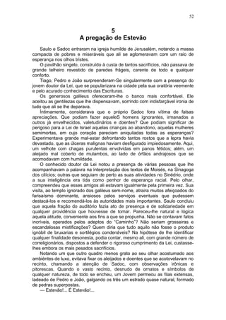 52


                                 5
                       A pregação de Estevão
     Saulo e Sadoc entraram na igreja humilde de Jerusalém, notando a massa
compacta de pobres e miseráveis que ali se aglomeravam com um raio de
esperança nos olhos tristes.
     O pavilhão singelo, construído à custa de tantos sacrifícios, não passava de
grande telheiro revestido de paredes frágeis, carente de todo e qualquer
conforto.
     Tiago, Pedro e João surpreenderam-Se singularmente com a presença do
jovem doutor da Lei, que se popularizara na cidade pela sua oratória veemente
e pelo acurado conhecimento das Escrituras.
     Os generosos galileus ofereceram-lhe o banco mais confortável. Ele
aceitou as gentilezas que lhe dispensavam, sorrindo com indisfarçável ironia de
tudo que ali se lhe deparava.
     Íntimamente, considerava que o próprio Sadoc fora vítima de falsas
apreciações. Que podiam fazer aqueleS homens ignorantes, irmanados a
outros já envelhecidos, valetudinários e doentes? Que podiam significar de
perigoso para a Lei de Israel aquelas crianças ao abandono, aquelas mulheres
semimortas, em cujo coração pareciam aniquiladas todas as esperanças?
Experimentava grande mal-estar defrontando tantos rostos que a lepra havia
devastado, que as úlceras malignas haviam desfigurado impiedosamente. Aqui,
um velhote com chagas purulentas envolvidas em panos fétidos; além, um
aleijado mal coberto de mulambos, ao lado de órfãos andrajosos que se
acomodavam com humildade.
     O conhecido doutor da Lei notou a presença de várias pessoas que lhe
acompanhavam a palavra na interpretação dos textos de Moisés, na Sinagoga
dos cilícios; outras que seguiam de perto as suas atividades no Sinédrio, onde
a sua inteligência era tida como penhor de esperança racial. Pelo olhar,
compreendeu que esses amigos ali estavam igualmente pela primeira vez. Sua
visita, ao templo ignorado dos galileus sem-nome, atraira muitos afeiçoados do
farisaísmo dominante, ansiosos pelos serviços eventuais que pudessem
destacá-los e recomendá-los às autoridades mais importantes. Saulo concluiu
que aquela fração do auditório fazia ato de presença e de solidariedade em
qualquer providência que houvesse de tomar. Pareceu-lhe natural e lógica
aquela atitude, conveniente aos fins a que se propunha. Não se contavam fatos
incríveis, operados pelos adeptos do “Caminho”? Não seriam grosseiras e
escandalosas mistificações? Quem diria que tudo aquilo não fosse o produto
ignóbil de bruxarias e sortilégios condenáveis? Na hipótese de lhe identificar
qualquer finalidade desonesta, podia contar, mesmo ali, com grande número de
correligionários, dispostos a defender o rigoroso cumprimento da Lei, custasse-
lhes embora os mais pesados sacrifícios.
     Notando um que outro quadro menos grato ao seu olhar acostumado aos
ambiéntes de luxo, evitava fixar os aleijados e doentes que se acotovelavam no
recinto, chamando a atenção de Sadoc, com observações irônicas e
pitorescas. Quando o vasto recinto, desnudo de ornatos e símbolos de
qualquer natureza, de todo se encheu, um Jovem permeou as filas extensas,
ladeado de Pedro e João, galgando os três um estrado quase natural, formado
de pedras superpostas.
     — Estevão!... É Estevão!...
 