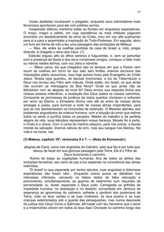 53

     Vozes abafadas inculcavam o pregador, enquanto seus admiradores mais
fervorosos apontavam para ele com jubiloso sorriso.
     Inesperado silêncio mantinha todas as frontes em singulares expectativas,
O moço, magro e pálido, em cuja assistência os mais infelizes julgavam
encontrar um desdobramento do amor do Cristo, orou em voz alta suplicando
para si e para a assembléia a inspiração do Todo-Poderoso. Em seguida, abriu
um livro em forma de rolo e leu uma passagem das anotações de Mateus:
     — Mas, ide antes às ovelhas perdidas da casa de Israel; e, indo, pregai
dizendo: é chegado o reino dos Céus. (1)
     Estevão ergueu alto os olhos serenos e fulgurantes, e, sem se perturbar
com a presença de Saulo e dos seus numerosos amigos, começou a falar mais
ou menos nestes termos, com voz clara e vibrante:
     — “Meus caros, eis que chegados são os tempos em que o Pastor vem
reunir as ovelhas em torno do seu zelo sem limites. éramos escravos das
imposições pelos raciocínios, mas hoje somos livres pelo Evangelho do Cristo
Jesus. Nossa raça guardou, de épocas imemoriais, a luz do Tabernáculo e
Deus nos enviou seu Filho sem mácula. Onde estão, em Israel, os que ainda
não ouviram as mensagens da Boa Nova? Onde os que ainda não se
felicitaram com as alegrias da nova fé? Deus enviou sua resposta divina aos
nossos anseios milenários, a revelação dos Céus aclara os nossos caminhos.
Consoante as promessas da profecia de todos quantos choraram e sofreram
por amor ao Eterno, o Emissário Divino veio até ao antro de nossas dores
amargas e justas, para iluminar a noite de nossas almas impenitentes, para
que se nos desdobrassem os horizontes da redenção. O Messias atendeu aos
problemas angustiosos da criatura humana, com a solução do amor que redime
todos os seres e purifica todos os pecados. Mestre do trabalho e da perfeita
alegria da vida, suas bênçãos representam nossa herança. Moisés foi a porta,
o Cristo é a chave. Com a coroa do martírio adquiriu, para nós outros, a láurea
imortal da salvação. éramos cativos do erro, mas seu sangue nos libertou. Na
vida e na morte, nas

(1) Mateus, capítulo 10º, versículos 6 e 7. — (Nota de Emmanuel.)

 alegrias de Caná, como nas angústias do Calvário, pelo que fez e por tudo que
        deixou de fazer em sua gloriosa passagem pela Terra, Ele é o Filho de
                            Deus iluminando o caminho.
    “Acima de todas as cogitações humanas, fora de todos os atritos das
ambições terrestres, seu reino de paz e luz esplende na consciência das almas
redimidas.
    “Ó Israel! tu que esperaste por tantos séculos, tuas angústias e dolorosas
experiências não foram vãs!... Enquanto outros povos se debatiam nos
interesses inferiores, cercando os falsos ídolos de falsa adoração e
promovendo, simultaneamente, as guerras de extermínio com requintes de
perversidade, tu, Israel, esperaste o Deus justo. Carregaste os grilhões da
impiedade humana, na desolação e no deserto; converteste em cânticos de
esperança as ignomínias do cativeiro; sofreste o opróbrio dos poderosos da
Terra; viste os teus varões e as tuas mulheres, os teus jovens e as tuas
crianças exterminados sob o guante das perseguições, mas nunca descreste
da justiça dos Céus! Como o Salmista, afirmaste com teu heroismo que o amor
e a misericórdia vibram em todos os teus dias! Choraste no caminho longo dos
 