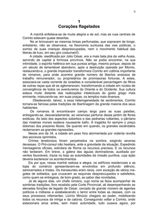 6


                                 1
                         Corações flagelados
       A manhã enfeitava-se de muita alegria e de sol, mas as ruas centrais de
Corinto estavam quase desertas.
       No ar brincavam as mesmas brisas perfumadas, que sopravam de longe;
entretanto, não se observava, na fisionomia suntuosa das vias públicas, o
sorriso de suas crianças despreocupadas, nem o movimento habitual das
liteiras de luxo, em seu giro costumeirO.
       A cidade, reedificada por Júlio César, era a mais bela jóia da velha Acaia,
servindo de capital à formosa província. Não se podia encontrar, na sua
intimidade, o espírito helênico em sua pureza antiga, mesmo porque, depois de
um século de lamentável abandono, após a destruição operada por Múmio,
restaurando-a, o grande imperador transformara Corinto em colônia importante
de romanos, para onde acorrera grande número de libertos ansiosos de
trabalho remunerador, ou proprietários de promissoras fortunas. A estes,
associara-se vasta corrente de israelitas e considerável percentagem de filhos
de outras raças que ali se aglomeravam, transformando a cidade em núcleo de
convergência de todos os aventureiros do Oriente e do Ocidente. Sua cultura
estava muito distante das realizações intelectuais do gosto grego mais
eminente, misturando-se, em suas praças, os templos mais diversos.
         Obedecendo, talvez, a essa heterogeneidade de sentimentos, Corinto
tornara-se famosa pelas tradições de libertinagem da grande maioria dos seus
habitantes.
       Os romanos lá encontravam campo largo para as suas paixões,
entregando-se, desvairadamente, ao venenoso perfume desse jardim de flores
exóticas. Ao lado dos aspectos soberbos e das pedrarias rutilantes, o pântano
das misérias morais exalava nauseante bafio. A tragédia foi sempre o preço
doloroso dos prazeres fáceis. De quando em quando, os grandes escândalos
reclamavam as grandes repressões.
      Nesse ano de 34, a cidade em peso fora atormentada por violenta revolta
dos escravos oprimidos.
      Crimes tenebrosos foram perpetrados na sombra, exigindo severas
devassas. O Pró-consul não hesitara, ante a gravidade da situação. Expedindo
mensageiros oficiais, solicitara de Roma os recursos precisos. E os recursos
não tardaram. Em breve, a galera das águias dominadoras, auxiliada por
ventos favoráveis, trazia no bojo as autoridades da missão punitiva, cuja ação
deveria esclarecer os acontecimentos.
      Eis por que, nessa manhã radiosa e alegre, os edifícios residenciais e as
lojas do comércio apresentavam-se envolvidos em profundo silêncio,
semicerrados e tristes. Os transeuntes eram raros, com exceção de vários ma-
gotes de soldados, que cruzavam as esquinas despreocupados e satisfeitos,
como quem se entregava, de bom grado, ao sabor das novidades.
      Já de alguns dias, um chefe romano, cujo nome se fazia acompanhar de
sombrias tradições, fora recebido pela Corte Provincial, ali desempenhando as
elevadas fünções de legado de César, cercado de grande número de agentes
políticos e militares e estabelecendo o terror entre todas as classes, com os
seus processos infamantes. Licínio Minúcio chegara ao poder, mobilizando
todos os recursos da intriga e da calúnia. Conseguindo voltar a Corinto, onde
estacionara anos antes, sem maior autoridade, tudo ousava agora, por
 