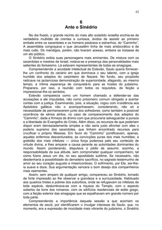 62


                                    6
                             Ante o Sinédrio
     No dia fixado, o grande recinto do mais alto sodalido israelita enchia-se de
verdadeira multidão de crentes e curiosos, ávidos de assistir ao primeiro
embate entre os sacerdotes e os homens piedosos e estranhos, do “Caminho”.
A assembléia congraçava o que Jerusalém tinha de mais aristocrático e de
mais culto. Os mendigos, porém, não tiveram acesso, embora se tratasse de
um ato público.
     O Sinédrio exibia suas personagens mais eminentes. De mistura com os
sacerdotes e mestres de Israel, notava-se a presença das personalidades mais
salientes do farisaismo. Lá estavam representantes de todas as sinagogas.
     Compreendendo a acuidade intelectual de Estevão, Saulo queria fornecer-
lhe um confronto do cenário em que dominava o seu talento, com a igreja
humilde dos adeptos do carpinteiro de Nazaré. No fundo, seu propósito
radicava na jactanciosa demonstração de superioridade, afagando, ao mesmo
tempo, a íntima esperança de conquistá-lo para as hostes do judaismo.
Preparara, por isso, a reunião com todos os requisitos, de feição a
impressionar-lhe os sentidos.
     Estevão comparecia como um homem chamado a defender-se das
acusações a ele imputadas, não como prisioneiro comum obrigado a acertar
contas com a justiça. Examinando, pois, a situação, rogou com insistência aos
Apóstolos galileus não o acompanhassem, considerando, não só a
necessidade de permanecerem junto dos sofredores, como também a possível
ocorrência de sérios atritos, no caso de comparecimento dos adeptos do
“Caminho”, dada a firmeza de ânimo com que procuraria salvaguardar a pureza
e a liberdade do Evangelho do Cristo. Além disso, os recursos de que poderiam
dispor eram demasiadamente simples e não seria justo afrontar com eles o
poderio supremo dos sacerdotes, que tinham encontrado recursos para
crucificar o próprio Messias. Em favor do “Caminho” pontificavam, apenas,
aqueles enfermos desventurados; as convicções puras dos mais humildes; a
gratidão dos mais infelizes — única força poderosa pelo seu conteúdo de
virtude divina, a lhes amparar a causa perante as autoridades dominantes do
mundo. Assim ponderando, disputava o júbilo de assumir, sozinho, a
responsabilidade da sua atitude, sem comprometer qualquer companheiro, tal
como fizera Jesus um dia, no seu apostolado sublime. Se necessário, não
desdenharia a possibilidade do derradeiro sacrifício, no sagrado testemunho de
amor ao seu coração augusto e misericordioso. O sofrimento, por Ele, ser-lhe-
ia suave e doce. Sua argumentação vencera o bom desejo dos companheiros
mais veementes.
     Assim, sem amparo de qualquer amigo, compareceu ao Sinédrio, tomado
de forte impressão ao lhe observar a grandeza e a suntuosidade. Habituado
aos quadros tristes e pobres dos subúrbios, onde se refugiavam os infelizes de
toda espécie, deslumbrava-se com a riqueza do Templo, com o aspecto
soberbo da torre dos romanos, com os edifícios residenciais de estilo grego,
com a feição exterior das sinagogas que se espalhavam em grande número por
toda parte.
     Compreendendo a importância daquela sessão a que acorriam os
elementos de escol, por identificarem o invulgar interesse de Saulo, que, no
momento, era a expressão de mocidade mais vibrante do judaísmo, o Sinédrio
 