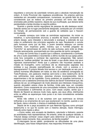 63

requisitara o concurso da autoridade romana para a absoluta manutenção da
ordem. A Corte Provincial não regateara providências. Os próprios patrícios
residentes em Jerusalém compareceram, numerosos, ao grande feito do dia,
considerando que se tratava do primeiro processo em torno das idéias
ensinadas pelo profeta nazareno, depois da sua crucificação, que deixara tanta
perplexidade e tantas dúvidas no espírito público.
     Quando o grande recinto regurgitava de pessoas de alto destaque social,
Estevão sentou-se no lugar previamente designado, conduzido por um ministro
do Templo, ali permanecendo sob a guarda de soldados que o fixavam
ironicamente.
     A sessão começou com todas as cerimônias regimentais. Ao iniciar os
trabalhos, o sumo-sacerdote anunciou a escolha de Saulo, consoante seu
próprio desejo, para interpelar o denunciado e averiguar a extensão de sua
culpa no aviltamento dos princípios sagrados da raça. Recebendo o convite
para funcionar como juiz do feito, o jovem tarsense esboçou um sorriso
triunfante. Com imperioso gesto, mandou que o humilde pregador do
“Caminho” se aproximasse do centro da sala suntuosa, para onde se dirigiu
Estevão serenamente, acompanhado por dois guardas de cenho carregado.
     O moço de Corinto fixou o quadro que o rodeava, considerando o contraste
de uma e outra assembléia e recordando a última reunião da sua igreja pobre,
onde fora compelido a conhecer tão caprichoso antagonista. Não seriam
aquelas as “ovelhas perdidas” da casa de Israel, a que aludia Jesus nos seus
vigorosos ensinamentos? Ainda que o judaísmo não houvesse aceitado a
missão do Evangelho, como conciliava ele as observações sagradas dos
profetas e sua elevada exemplificação de virtude, com a avareza e o
desregramento? O próprio Moisés fora escravo e, por dedicação ao seu povo,
sofrera inúmeras dificuldades em todos os dias da existência consagrada ao
Todo-Poderoso. Job padecera misérias sem-nome e dera testemunho de fé
nos sofrimentos mais acerbos. Jeremias chorara incompreendido. Amós
experimentara o fel da ingratidão. Como poderiam os israelitas harmonizar o
egoísmo com a sabedoria amorosa dos Salmos de David? Estranhável que, tão
zelosos da Lei, se entregassem de modo absoluto aos interesses mesquinhos,
quando Jerusalém estava cheia de famílias, irmãs pela raça, em completo
abandono. Como cooperante de uma comunidade modesta, conhecia de perto
as necessidades e sofrimentos do povo. Com essas unções, sentia que o
Mestre de Nazaré se elevava muito mais, agora, aos seus olhos, distribuindo
entre os aflitos as esperanças mais puras e as mais consoladoras verdades
espirituais.
     Ainda não voltara a si da surpresa com que examinava as túnicas
brilhantes e os ornamentos de ouro que exuberavam no recinto, quando a voz
de Saulo, clara e vibrante, o chamou à realidade da situação.
     Depois de ler a peça acusatória em que Neemias figurava como principal
testemunha e no que foi ouvido com a máxima atenção, Saulo interrogou
Estevão entre ríspido e altivo:
     — Como vedes, sois acusado de blasfemo, caluniador e feiticeiro, perante
as autoridades mais representativas. No entanto, antes de qualquer decisão, o
Tribunal deseja conhecer vossa origem para determinar os direitos que vos
assistem neste momento. Sois, porventura, de família israelita?
     O interrogado fez-se pálido, ponderando as dificuldades de uma plena
identificação, caso fosse indispensável, mas respondeu firmemente:
 