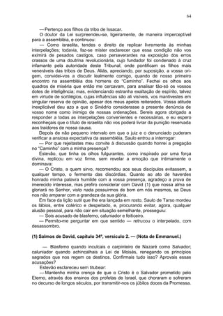 64

    — Pertenço aos filhos da tribo de Issacar.
    O doutor da Lei surpreendeu-se, ligeiramente, de maneira imperceptível
para a assembléia, e continuou:
    — Como israelita, tendes o direito de replicar livremente às minhas
interpelações; todavia, faz-se mister esclarecer que essa condição não vos
eximirá de pesados castigos, caso perseverardes na exposição dos erros
crassos de uma doutrina revolucionária, cujo fundador foi condenado à cruz
infamante pela autoridade deste Tribunal, onde pontificam os filhos mais
veneráveis das tribos de Deus. Aliás, apreciando, por suposição, a vossa ori-
gem, convidei-vos a discutir lealmente comigo, quando de nosso primeiro
encontro na assembléia dos homens do “Caminho”. Fechei os olhos aos
quadros de miséria que então me cercavam, para analisar tão-só os vossos
dotes de inteligência; mas, evidenciando estranha exaltação de espírito, talvez
em virtude de sortilégios, cujas influências são ali visíveis, vos mantivestes em
singular reserva de opinião, apesar dos meus apelos reiterados. Vossa atitude
inexplicável deu azo a que o Sinédrio considerasse a presente denúncia de
vosso nome como inimigo de nossas ordenações. Sereis agora obrigado a
responder a todas as interpelações convenientes e necessárias, e eu espero
reconheçais que o título de israelita não vos poderá livrar da punição reservada
aos traidores de nossa causa.
    Depois de não pequeno intervalo em que o juiz e o denunciado puderam
verificar a ansiosa expectativa da assembléia, Saulo entrou a interrogar:
    — Por que rejeitastes meu convite à discussão quando honrei a pregação
no “Caminho” com a minha presença?
    Estevão, que tinha os olhos fulgurantes, como inspirado por uma força
divina, replicou em voz firme, sem revelar a emoção que íntimamente o
dominava:
    — O Cristo, a quem sirvo, recomendou aos seus discípulos evitassem, a
qualquer tempo, o fermento das discórdias. Quanto ao ato de haverdes
honrado minha palavra humilde com a vossa presença, agradeço a prova de
imerecido interesse, mas prefiro considerar com David (1) que nossa alma se
gloriará no Senhor, visto nada possuirmos de bom em nós mesmos, se Deus
nos não amparar com a grandeza da sua glória.
    Em face da lição sutil que lhe era lançada em rosto, Saulo de Tarso mordeu
os lábios, entre colérico e despeitado, e, procurando evitar, agora, qualquer
alusão pessoal, para não cair em situação semelhante, prosseguiu:
    — Sois acusado de blasfemo, caluniador e feiticeiro.
    — Permito-me perguntar em que sentido — retrucou o interpelado, com
desassombro.

(1) Salmos de David, capítulo 34º, versículo 2. — (Nota de Emmanuel.)

     — Blasfemo quando inculcais o carpinteiro de Nazaré como Salvador;
caluniador quando achincalhais a Lei de Moisés, renegando os princípios
sagrados que nos regem os destinos. Confirmais tudo isso? Aprovais essas
acusações?
    Estevão esclareceu sem titubear:
    — Mantenho minha crença de que o Cristo é o Salvador prometido pelo
Eterno, através dos ensinos dos profetas de Israel, que choraram e sofreram
no decurso de longos séculos, por transmitir-nos os júbilos doces da Promessa.
 