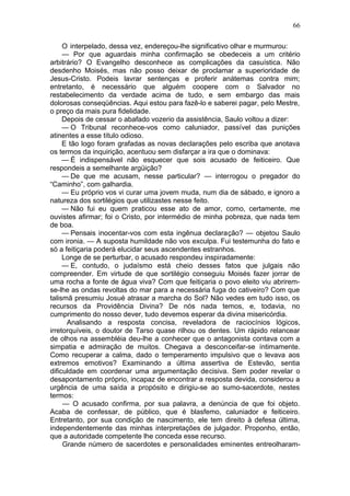 66

     O interpelado, dessa vez, endereçou-lhe significativo olhar e murmurou:
     — Por que aguardais minha confirmação se obedeceis a um critério
arbitrário? O Evangelho desconhece as complicações da casuística. Não
desdenho Moisés, mas não posso deixar de proclamar a superioridade de
Jesus-Cristo. Podeis lavrar sentenças e proferir anátemas contra mim;
entretanto, é necessário que alguém coopere com o Salvador no
restabelecimento da verdade acima de tudo, e sem embargo das mais
dolorosas conseqüências. Aqui estou para fazê-lo e saberei pagar, pelo Mestre,
o preço da mais pura fidelidade.
     Depois de cessar o abafado vozerio da assistência, Saulo voltou a dizer:
     — O Tribunal reconhece-vos como caluniador, passível das punições
atinentes a esse título odioso.
     E tão logo foram grafadas as novas declarações pelo escriba que anotava
os termos da inquirição, acentuou sem disfarçar a ira que o dominava:
     — É indispensável não esquecer que sois acusado de feiticeiro. Que
respondeis a semelhante argüição?
     — De que me acusam, nesse particular? — interrogou o pregador do
“Caminho”, com galhardia.
     — Eu próprio vos vi curar uma jovem muda, num dia de sábado, e ignoro a
natureza dos sortilégios que utilizastes nesse feito.
     — Não fui eu quem praticou esse ato de amor, como, certamente, me
ouvistes afirmar; foi o Cristo, por intermédio de minha pobreza, que nada tem
de boa.
     — Pensais inocentar-vos com esta ingênua declaração? — objetou Saulo
com ironia. — A suposta humildade não vos exculpa. Fui testemunha do fato e
só a feitiçaria poderá elucidar seus ascendentes estranhos.
     Longe de se perturbar, o acusado respondeu inspiradamente:
     — E, contudo, o judaísmo está cheio desses fatos que julgais não
compreender. Em virtude de que sortilégio conseguiu Moisés fazer jorrar de
uma rocha a fonte de água viva? Com que feitiçaria o povo eleito viu abrirem-
se-lhe as ondas revoltas do mar para a necessária fuga do cativeiro? Com que
talismã presumiu Josué atrasar a marcha do Sol? Não vedes em tudo isso, os
recursos da Providência Divina? De nós nada temos, e, todavia, no
cumprimento do nosso dever, tudo devemos esperar da divina misericórdia.
      Analisando a resposta concisa, reveladora de raciocínios lógicos,
irretorquíveis, o doutor de Tarso quase rilhou os dentes. Um rápido relancear
de olhos na assembléia deu-lhe a conhecer que o antagonista contava com a
simpatia e admiração de muitos. Chegava a desconceifar-se íntimamente.
Como recuperar a calma, dado o temperamento impulsivo que o levava aos
extremos emotivos? Examinando a última assertiva de Estevão, sentia
dificuldade em coordenar uma argumentação decisiva. Sem poder revelar o
desapontamento próprio, incapaz de encontrar a resposta devida, considerou a
urgência de uma saída a propósito e dirigiu-se ao sumo-sacerdote, nestes
termos:
     — O acusado confirma, por sua palavra, a denúncia de que foi objeto.
Acaba de confessar, de público, que é blasfemo, caluniador e feiticeiro.
Entretanto, por sua condição de nascimento, ele tem direito à defesa última,
independentemente das minhas interpretações de julgador. Proponho, então,
que a autoridade competente lhe conceda esse recurso.
     Grande número de sacerdotes e personalidades eminentes entreolharam-
 