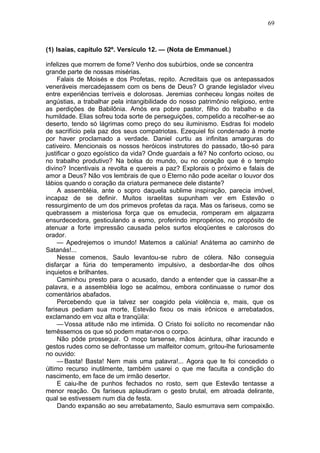 69



(1) Isaias, capítulo 52º. Versículo 12. — (Nota de Emmanuel.)

infelizes que morrem de fome? Venho dos subúrbios, onde se concentra
grande parte de nossas misérias.
     Falais de Moisés e dos Profetas, repito. Acreditais que os antepassados
veneráveis mercadejassem com os bens de Deus? O grande legislador viveu
entre experiências terríveis e dolorosas. Jeremias conheceu longas noites de
angústias, a trabalhar pela intangibilidade do nosso patrimônio religioso, entre
as perdições de Babilônia. Amós era pobre pastor, filho do trabalho e da
humildade. Elias sofreu toda sorte de perseguições, compelido a recolher-se ao
deserto, tendo só lágrimas como preço do seu iluminismo. Esdras foi modelo
de sacrifício pela paz dos seus compatriotas. Ezequiel foi condenado à morte
por haver proclamado a verdade. Daniel curtiu as infinitas amarguras do
cativeiro. Mencionais os nossos heróicos instrutores do passado, tão-só para
justificar o gozo egoístico da vida? Onde guardais a fé? No conforto ocioso, ou
no trabalho produtivo? Na bolsa do mundo, ou no coração que é o templo
divino? Incentivais a revolta e quereis a paz? Explorais o próximo e falais de
amor a Deus? Não vos lembrais de que o Eterno não pode aceitar o louvor dos
lábios quando o coração da criatura permanece dele distante?
     A assembléia, ante o sopro daquela sublime inspiração, parecia imóvel,
incapaz de se definir. Muitos israelitas supunham ver em Estevão o
ressurgimento de um dos primevos profetas da raça. Mas os fariseus, como se
quebrassem a misteriosa força que os emudecia, romperam em algazarra
ensurdecedora, gesticulando a esmo, proferindo impropérios, no propósito de
atenuar a forte impressão causada pelos surtos eloqüentes e calorosos do
orador.
     — Apedrejemos o imundo! Matemos a calúnia! Anátema ao caminho de
Satanás!...
     Nesse comenos, Saulo levantou-se rubro de cólera. Não conseguia
disfarçar a fúria do temperamento impulsivo, a desbordar-lhe dos olhos
inquietos e brilhantes.
     Caminhou presto para o acusado, dando a entender que ia cassar-lhe a
palavra, e a assembléia logo se acalmou, embora continuasse o rumor dos
comentários abafados.
     Percebendo que ia talvez ser coagido pela violência e, mais, que os
fariseus pediam sua morte, Estevão fixou os mais irônicos e arrebatados,
exclamando em voz alta e tranqüila:
     — Vossa atitude não me intimida. O Cristo foi solícito no recomendar não
temêssemos os que só podem matar-nos o corpo.
     Não pôde prosseguir. O moço tarsense, mãos àcintura, olhar iracundo e
gestos rudes como se defrontasse um malfeitor comum, gritou-lhe furiosamente
no ouvido:
     — Basta! Basta! Nem mais uma palavra!... Agora que te foi concedido o
último recurso inutilmente, também usarei o que me faculta a condição do
nascimento, em face de um irmão desertor.
     E caiu-lhe de punhos fechados no rosto, sem que Estevão tentasse a
menor reação. Os fariseus aplaudiram o gesto brutal, em atroada delirante,
qual se estivessem num dia de festa.
     Dando expansão ao seu arrebatamento, Saulo esmurrava sem compaixão.
 