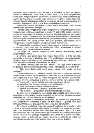 7

aumentar seus cabedais, fruto de avareza insaciável e sem escrúpulos.
Pretendia recolher-se, mais tarde, àqueles sítios, onde suas propriedades
particulares atingiam grandes proporções, esperando aí a noite da decrepitude.
Assim, de maneira a consumar seus criminosos desígnios, iniciou largo mo-
vimento de arbitrárias expropriações, a pretexto de garantir a ordem pública em
benefício do poderoso Império, que a sua autoridade representava.
     Numerosas famílias de origem judaica foram escolhidas como vítimas
preferenciais da nefanda extorsão.
     Por toda parte começavam a chorar os oprimidos; entretanto, quem ousaria
o recurso das reclamações públicas e oficiais? A escravidão esperava sempre
os que se entregassem a qualquer impulso de liberdade contra as expressões
da tirania romana. E não era só a figura desprezível do odioso funcionário que
constituía para a cidade uma angustiosa e permanente ameaça. Seus asseclas
espalhavam-se em vários pontos das vias públicas, provocando cenas
insuportáveis, características de uma perversidade inconsciente.
     A manhã ia alta, quando um homem idoso, dando a entender que buscava
o mercado, pelo cesto que lhe pendia das mãos, atravessava a passos
vagarosos uma praça ensolarada e extensa.
     Um grupo de tribunos alvejava-o com ditérios deprimentes, entre
gargalhadas de ironia.
     O velhinho, que denunciava nos traços fisionômicos a linha israelita,
demonstrava perceber o ridículo de que vinha sendo objeto; mas, distanciando-
se dos militares patrícios, como desejoso de resguardar-se, caminhou com
mais timidez e humildade, desviando-se em silêncio.
     Foi nesse instante que um dos tribunos, em cujo olhar autoritário
perpassava acentuada malícia, acercou-se dele, interrogando-o asperamente:
     — Olá, judeu desprezível, como ousas passar sem saudar os teus
senhores?
     O interpelado estacou, pálido e trêmulo. Seus olhos revelaram estranha
angústia que resumia, na sua eloqüência silenciosa, todos os martírios infinitos
que flagelavam a sua raça. As mãos enrugadas lhe tremiam ligeiramente,
enquanto o busto se arqueava reverente, premindo a longa barba encanecida.
     — Teu nome? — tornou o oficial, entre desrespeitoso e irônico.
     — Jochedeb, filho de Jared — respondeu timidamente.
     — E por que não saudaste os tribunos imperiais?
     — Senhor, eu não ousei! — explicou quase lacrimoso.
     — Não ousaste? — perguntou o oficial com profunda aspereza.
     E, antes que o interpelado conseguisse oportunidade para mais amplas
desculpas, o mandatário imperial assentou-lhe os punhos cerrados no rosto
venerável, em bofetões sucessivos e impiedosos.
     — Toma! Toma! — exclamava rudemente, ao estridor das gargalhadas
dos companheiros presentes à cena, em tom festivo — guarda mais esta
lembrança! Cão asqueroso, aprende a ser educado e agradecido!...
     O velhinho cambaleou, mas não reagiu. Percebia-se-lhe a surda revolta
íntima, a traduzir-se no olhar chamejante, indignado, que lançou ao agressor
com uma serenidade terrível. Num movimento espontâneo, olhou os braços
encarquilhados na luta e no sofrimento, reconhecendo a inutilidade de qualquer
revide. Foi quando o verdugo inesperado, observando-lhe a calma silenciosa,
pareceu medir a extensão da própria covardia e, colando as mãos na
complicada armadura do cinto, voltou a dizer com profundo desdém:
 