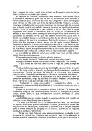 70

Sem recursos de ordem moral, ante a lógica do Evangelho, recorria àforça
física, satisfazendo à índole voluntariosa.
     O pregador do “Caminho”, submetido a tais extremos, implorava de Jesus
a necessária assistência para não se trair no testemunho. Não obstante a
reforma radical que a influência do Cristo havia imposto às suas concepções
mais íntimas, ele não podia fugir à dor da dignidade ferida. Procurou, contudo,
recompor imediatamente as energias interiores, na compreensão da renúncia
que o Mestre predicara como lição suprema. Lembrou os sacrifícios do pai em
Corinto, reviu na imaginação o seu suplício e morte. Recordou a prova
angustiosa que sofrera e considerou que, se tão-só no conhecimento de
Moisés e dos Profetas tanto conseguira em energia moral para enfrentar os
ignorantes da bondade divina, que não poderia testemunhar agora com o
Cristo no coração? Esses pensamentos acudiam-lhe ao cérebro atormentado,
como bálsamo de suprema consolação. Entretanto, embora a fortaleza de
ânimo que lhe marcava o caráter, viu-se que ele vertia copiosas lágrimas.
Quando lhe observou o pranto misturado com o sangue a jorrar da ferida que
as punhadas lhe abriram em pleno rosto, Saulo de Tarso conteve-se saciado
na sua imensa cólera. Não podia compreender a passividade com que o agre-
dido recebera os bofetões da sua força enrijada nos exercícios do esporte.
     A serenidade de Estevão perturbou-o ainda mais. Sem dúvida, estava
diante de uma energia ignorada.
     Esboçando um sorriso de zombaria, advertiu altaneiro:
     — Não reages, covarde? Tua escola é também a da indignidade?
     O pregador cristão, apesar dos olhos molhados, respondeu com firmeza:
     — A paz difere da violência, tanto quanto a força do Cristo diverge da
vossa -
     Verificando tamanha superioridade de concepção e pensamento, o doutor
da Lei não podia ocultar o despeito e a fúria que lhe transpareciam nos olhos
chamejantes. Parecia no auge da irritação, a extravasar nos maiores
despropósitos. Dir-se-ia haver chegado ao cúmulo de tolerância e resistência.
     Voltando-se para observar a aprovação dos seus partidários, que se
contavam por maioria, dirigiu-se ao sumo-sacerdote e impetrou uma sentença
cruel. Tremia-lhe a voz, pelo esforço físico despendido.
     — Analisando a peça condenatória — acrescentou ufano — e,
considerados os graves insultos aqui bolçados, como juiz da causa rogo seja o
réu lapidado -
     Frenéticos aplausos secundaram-lhe a palavra inflexível. Os fariseus tão
duramente atingidos pelo verbo ardente do discípulo do Evangelho supunham
vingar, desse modo, o que consideravam escárnio criminoso às suas
prerrogativas.
     A autoridade superior recebeu o alvitre e procurou submetê-lo à votação no
reduzido círculo dos colegas mais eminentes.
      Foi então que Gamaliel, depois de palestrar em voz baixa com os colegas
de elevada investidura, comentando talvez o caráter generoso e a incoercível
impulsividade do ex-discípulo, dando-lhes a entender que a sanção proposta
seria a morte imediata do pregador do “Caminho”, levantou-se no inquieto
cenáculo e ponderou nobremente:
     — Tendo voto neste Tribunal e não desejando precipitar a solução de um
problema de consciência, proponho que se estude mais ponderadamente a
sentença pedida, retendo-se o acusado em calabouço até que se esclareça a
 