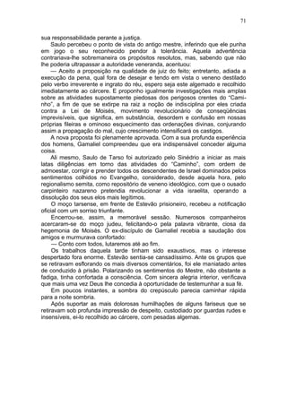 71

sua responsabilidade perante a justiça.
     Saulo percebeu o ponto de vista do antigo mestre, inferindo que ele punha
em jogo o seu reconhecido pendor à tolerância. Aquela advertência
contrariava-lhe sobremaneira os propósitos resolutos, mas, sabendo que não
lhe poderia ultrapassar a autoridade veneranda, acentuou:
     — Aceito a proposição na qualidade de juiz do feito; entretanto, adiada a
execução da pena, qual fora de desejar e tendo em vista o veneno destilado
pelo verbo irreverente e ingrato do réu, espero seja este algemado e recolhido
imediatamente ao cárcere. E proponho igualmente investigações mais amplas
sobre as atividades supostamente piedosas dos perigosos crentes do “Cami-
nho”, a fim de que se extirpe na raiz a noção de indisciplina por eles criada
contra a Lei de Moisés, movimento revolucionário de conseqüências
imprevisíveis, que significa, em substância, desordem e confusão em nossas
próprias fileiras e ominoso esquecimento das ordenações divinas, conjurando
assim a propagação do mal, cujo crescimento intensificará os castigos.
     A nova proposta foi plenamente aprovada. Com a sua profunda experiência
dos homens, Gamaliel compreendeu que era indispensável conceder alguma
coisa.
     Ali mesmo, Saulo de Tarso foi autorizado pelo Sinédrio a iniciar as mais
latas diligências em torno das atividades do “Caminho”, com ordem de
admoestar, corrigir e prender todos os descendentes de Israel dominados pelos
sentimentos colhidos no Evangelho, considerado, desde aquela hora, pelo
regionalismo semita, como repositório de veneno ideológico, com que o ousado
carpinteiro nazareno pretendia revolucionar a vida israelita, operando a
dissolução dos seus elos mais legítimos.
     O moço tarsense, em frente de Estevão prisioneiro, recebeu a notificação
oficial com um sorriso triunfante.
     Encerrou-se, assim, a memorável sessão. Numerosos companheiros
acercaram-se do moço judeu, felicitando-o pela palavra vibrante, ciosa da
hegemonia de Moisés. O ex-discípulo de Gamaliel recebia a saudação dos
amigos e murmurava confortado:
     — Conto com todos, lutaremos até ao fim.
     Os trabalhos daquela tarde tinham sido exaustivos, mas o interesse
despertado fora enorme. Estevão sentia-se cansadíssimo. Ante os grupos que
se retiravam esflorando os mais diversos comentários, foi ele maniatado antes
de conduzido à prisão. Polarizando os sentimentos do Mestre, não obstante a
fadiga, tinha confortada a consciência. Com sincera alegria interior, verificava
que mais uma vez Deus lhe concedia à oportunidade de testemunhar a sua fé.
     Em poucos instantes, a sombra do crepúsculo parecia caminhar rápida
para a noite sombria.
     Após suportar as mais dolorosas humilhações de alguns fariseus que se
retiravam sob profunda impressão de despeito, custodiado por guardas rudes e
insensíveis, ei-lo recolhido ao cárcere, com pesadas algemas.
 