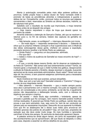 74

     Atento à autorização concedida pelos mais altos poderes políticos da
província, Caifás propôs fosse o zeloso doutor de Tarso nomeado chefe e
promotor de todas as providências atinentes e indispensáveis à guarda e
defesa da Lei. Competia-lhe, então, promover todos os recursos que julgasse
convenientes e úteis, reservadas ao Sinédrio as últimas decisões, máxime, as
de natureza mais grave.
     Satisfeito com o resultado da reunião que improvisara, o moço tarsense
acentuou antes de se despedir dos amigos:
     — Hoje mesmo requisitarei o corpo de tropa que deverá operar no
perímetro da cidade.
     Amanhã ordenarei a detenção de Samuel e Oséias, até que se resolvam a
retomar juízo e, no fim da semana, tratarei das capturas da gentalha do
“Caminho”.
     — Não temerás, acaso, os sortilégios? — interrogou Alexandre com ironia.
      — De modo algum — respondeu sentencioso e decisivo. — Sabendo de
oitiva que os próprios militares começam a ficar supersticiosos sob a influência
das idéias extravagantes dessa gente, chefiarei em pessoa a expedição,
porqüanto tenciono recolher o tal Simão Pedro ao calabouço.
     — Simão Pedro? — perguntou um dos presentes. admirado.
     — Por que não?
     — Sabes o motivo da ausência de Gamaliel ao nosso encontro de hoje? —
tornou o outro.
     — Não.
     — É que, a convite desse mesmo Simão, ele foi observar as instalações e
os feitos do “Caminho”. Não achas tudo isso extremamente curioso? Temos, de
maneira geral, a impressão de que o chefe humilde dos galileus, desaprovando
a atitude de Estevão perante o Sinédrio, deseja recompor a situação, buscando
aproximar-se de nossa autoridade administrativa. Quem sabe? Talvez tudo isso
seja útil. No mínimo, é bem possível estejamos caminhando para a necessária
rearmonização.
     Saulo mostrava-se mais que surpreso, porque estupefato.
     — Mas, que vem a ser tudo isso? Gamaliel visitando o “Caminho”? Chego a
duvidar da sua integridade mental.
     — Mas sabemos — interveio Alexandre — que o mestre sempre pautou
seus atos e pensamentos com a máxima correção. Era justo se negasse a tal
convite, em consideração a nós outros; entretanto, se tal não fez, é igualmente
preciso não desacatemos a deliberação tomada, certo, com a nobreza de
objetivos que sempre o inspirou.
     — De acordo — disse Saulo algo contrafeito —‘entretanto, apesar da
amizade e gratidão que lhe consagro, nem mesmo Gamaliel poderá modificar
minhas resoluções. É possível que Simão Pedro se justifique, saindo ileso das
provas a que será submetido; mas, seja como for, terá de ser conduzido ao
cárcere para as necessárias inquirições. Desconfio da sua aparente humildade.
Com que fim se abalançaria ele a deixar suas redes para arvorar-se em
benfeitor gracioso dos pobres de Jerusalém? Vejo, em tudo isso, propósitos de
sedução que não deve andar muito longe. Os mais humildes e ignorantes
caminham à frente dos perigos. Os senhores da destruição aparecem depois.
     A palestra animou-se ainda algum tempo, em torno da expectativa geral
dos acontecimentos que se aproximavam, até que Saulo se despediu e voltou
para casa, disposto a assentar os últimos detalhes do seu plano.
 