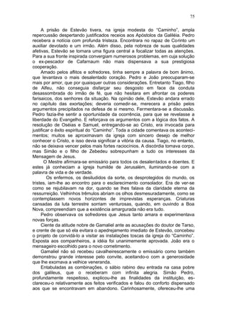 75

     A prisão de Estevão tivera, na igreja modesta do “Caminho”, ampla
repercussão despertando justificados receios aos Apóstolos da Galiléia. Pedro
recebera a notícia com profunda tristeza. Encontrara no rapaz de Corinto um
auxiliar devotado e um irmão. Além disso, pela nobreza de suas qualidades
afetivas, Estevão se tornara uma figura central a focalizar todas as atenções.
Para a sua fronte inspirada convergiam numerosos problemas, em cuja solução
o ex-pescador de Cafarnaum não mais dispensava a sua prestigiosa
cooperação.
     Amado pelos aflitos e sofredores, tinha sempre a palavra de bom ânimo,
que levantava o mais desalentado coração. Pedro e João preocuparam-se
mais por amor, que por quaisquer outras considerações. Entretanto Tiago, filho
de Alfeu, não conseguia disfarçar seu desgosto em face da conduta
desassombrada do irmão de fé, que não hesitara em afrontar os poderes
farisaicos, dos senhores da situação. Na opinião dele, Estevão andara errado
no capítulo das exortações; deveria comedir-se, merecera a prisão pelos
argumentos precipitados na defesa de si mesmo. Fermentara-se a discussão.
Pedro fazia-lhe sentir a oportunidade da ocorrência, para que se revelasse a
liberdade do Evangelho. E reforçava os argumentos com a lógica dos fatos. A
resolução de Oséias e Samuel, entregando-se ao Cristo, era invocada para
justificar o êxito espiritual do “Caminho”. Toda a cidade comentava os aconteci-
mentos; muitos se aproximavam da igreja com sincero desejo de melhor
conhecer o Cristo, e isso devia significar a vitória da causa. Tiago, no entanto,
não se deixava vencer pelos mais fortes raciocínios. A discórdia tomava corpo,
mas Simão e o filho de Zebedeu sobrepunham a tudo os interesses da
Mensagem de Jesus.
       O Mestre afirmara-se emissário para todos os desalentados e doentes. E
estes já conheciam a igreja humilde de Jerusalém, iluminando-se com a
palavra de vida e de verdade.
        Os enfermos, os desiludidos da sorte, os desprotegidos do mundo, os
tristes, iam-lhe ao encontro para o esclarecimento consolador. Era de ver-se
como se rejubilavam na dor, quando se lhes falava da claridade eterna da
ressurreição. Velhinhos trêmulos abriam os olhos desmesuradamente, como se
contemplassem novos horizontes de imprevistas esperanças. Criaturas
cansadas da luta terrestre sorriam venturosas, quando, em ouvindo a Boa
Nova, compreendiam que a existência amargurada não era tudo.
     Pedro observava os sofredores que Jesus tanto amara e experimentava
novas forças.
     Ciente da atitude nobre de Gamaliel ante as acusações do doutor de Tarso,
e crente de que só ela evitara o apedrejamento imediato de Estevão, concebeu
o projeto de convidá-lo a visitar as instalações toscas da igreja do “Caminho”.
Exposta aos companheiros, a idéia foi unanimemente aprovada. João era o
mensageiro escolhido para o novo cometimento.
     Gamaliel não só recebeu cavalheirescamente o emissário como também
demonstrou grande interesse pelo convite, aceitando-o com a generosidade
que lhe exornava a velhice veneranda.
     Entabuladas as combinações, o sábio rabino deu entrada na casa pobre
dos galileus, que o receberam com infinita alegria. Simão Pedro,
profundamente respeitoso, explicou-lhe as finalidades da instituição, es-
clareceu-o relativamente aos feitos verificados e falou do conforto dispensado
aos que se encontravam em abandono. Carinhosamente, ofereceu-lhe uma
 