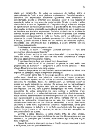 76

cópia, em pergaminho, de todas as anotações de Mateus sobre a
personalidade do Cristo e seus gloriosos ensinamentos. Gamaliel agradecia,
atencioso, ao ex-pescador, tratando-o igualmente com deferência e
consideração. Dando a entender que desejava expor à sua respeitável
apreciação todos os programas da igreja humilde, Simão conduziu o velho
doutor da Lei a todas as dependências. Chegados à longa enfermaria em que
se aglomeravam os mais diversos doentes, o grande rabino de Jerusalém não
pôde ocultar a máxima impressão, comovido até as lágrimas com o quadro que
se lhe deparava aos olhos espantados. Em leitos acolhedores via anciães de
cabelos nevados pelos invernos da vida, e crianças esquálidas cujos olhares
agradecidos acompanhavam o vulto de Pedro, como se estivessem na
presença de um pai. Não dera ainda dez passos em torno dos móveis singelos
e limpos, quando estacou à frente de um velhinho de miserável aspecto.
Imobilizado péla enfermidade que o prostrara, o pobre enfermo pareceu
reconhecê-lo igualmente.
    E o diálogo se travou sem preâmbulos:
    — Samônio, tu aqui? — interrogou Gamaliel admirado. — Pois será
possível que abandonasses Cesaréia?
    — Ah! sois vós, senhor! — respondeu o interpelado com uma lágrima no
canto dos olhos. — Ainda bem que um dos meus compatrícios e amigos
chegou a observar minha grande miséria.
    O pranto embargou-lhe a voz, impedindo-o de continuar.
    — Mas, os teus filhos? E os parentes? Na posse de quem estão tuas
propriedades da Samaria? — perguntava o velho mestre perplexo. — Não
chores, Deus tem sempre muito para nos dar.
    Decorrida longa pausa em que Samônio pareceu coordenar as idéias para
explicar-se, conseguiu limpar as lágrimas e prosseguir:
    — Ah! senhor, como Job, vi meu corpo apodrecer entre os confortos de
minha casa; Jeová em sua sabedoria reservava-me longas provanças.
Denunciado como leproso, em vão solicitei socorro dos filhos que o Criador me
concedeu na mocidade. Todos me abandonaram. Os familiares deram-se
pressa em partir deixando-me sozinho. Os amigos que se banqueteavam
comigo, em Cesaréia, fugiram sem que os pudesse ver. Fiquei só e
desamparado. Um dia, para suprema desesperação da minha desdita, os
executores da justiça procuraram-me para notificar a sentença cruel.
Combinados entre si, a conselho da iniqüidade, meus filhos destituiram-me de
todos os bens, assenhorearam-Se de minhas posses e dos títulos em dinheiro,
que representavam a esperança de uma velhice honesta. Por fim e para
cúmulo de sofrimentos, conduziram-me ao vale dos imundos, onde me
abandonaram como se fora um criminoso sentenciado a morte. Senti tanto
abandono e tanta fome, experimentei tamanhas necessidades, talvez pela
minha vida passada no trabalho e no conforto, que fugi do vale dos leprosos,
fazendo longa jornada a pé, esperançoso de encontrar em Jerusalém as
amizades valiosas de outrora.
    Ouvindo o relato doloroso, o velho mestre tinha os olhos úmidos.
Conhecera Samônio nos dias mais felizes de sua vida. Homenageado em sua
residência, de passagem por Cesaréia, espantava-se agora daquela angus-
tiosa indigência.
    Depois de pequeno interregno em que o doente procurava enxugar o suor
e as lágrimas, com voz pausada continuou:
 