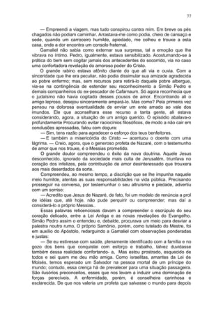 77

     — Empreendi a viagem, mas tudo conspirou contra mim. Em breve os pés
chagados não podiam caminhar. Arrastava-me como podia, cheio de cansaço e
sede, quando um carroceiro humilde, apiedado, me colheu e trouxe a esta
casa, onde a dor encontra um consolo fraternal.
     Gamaliel não sabia como externar sua surpresa, tal a emoção que lhe
vibrava no íntimo. Pedro, igualmente, estava sensibilizado. Acostumando-se à
prática do bem sem cogitar jamais dos antecedentes do socorrido, via no caso
uma confortadora revelação do amoroso poder do Cristo.
     O grande rabino estava atônito diante do que ali via e ouvia. Com a
sinceridade que lhe era peculiar, não podia dissimular sua amizade agradecida
ao pobre enfermo; mas, sem recursos para retirá-lo daquele pobre albergue,
via-se na contingência de estender seu reconhecimento a Simão Pedro e
demais companheiros do ex-pescador de Cafarnaum. Só agora reconhecia que
o judaísmo não havia cogitado desses pousos de amor. Encontrando ali o
amigo leproso, desejou sinceramente ampará-lo. Mas como? Pela primeira vez
pensou na dolorosa eventualidade de enviar um ente amado ao vale dos
imundos. Ele que aconselhara esse recurso a tanta gente, ali estava
considerando, agora, a situação de um amigo querido. O episódio abalava-o
profundamente Procurando evitar raciocínios filosóficos, de modo a não cair em
conclusões apressadas, falou com doçura:
     — Sim, tens razão para agradecer o esforço dos teus benfeitores.
     — E também a misericórdia do Cristo — acentuou o doente com uma
lágrima. — Creio, agora, que o generoso profeta de Nazaré, com o testemunho
de amor que nos trouxe, é o Messias prometido.
     O grande doutor compreendeu o êxito da nova doutrina. Aquele Jesus
desconhecido, ignorado da sociedade mais culta de Jerusalém, triunfava no
coração dos infelizes, pela contribuição de amor desinteressado que trouxera
aos mais deserdados da sorte.
     Compreendeu, ao mesmo tempo, a discrição que se lhe impunha naquele
meio humilde, atentas as suas responsabilidades na vida pública. Precisando
prosseguir na conversa, por testemunhar o seu altruísmo e piedade, advertiu
com um sorriso:
     — Acredito que Jesus de Nazaré, de fato, foi um modelo de renúncia a prol
de idéias que, até hoje, não pude perquirir ou compreender; mas daí a
considerá-lo o próprio Messias..
     Essas palavras reticenciosas davam a compreender o escrúpulo do seu
coração delicado, entre a Lei Antiga e as novas revelações do Evangelho.
Simão Pedro assim o entendeu e, debalde, procurava um meio para desviar a
palestra noutro rumo, O próprio Samônio, porém, como tutelado do Mestre, foi
em auxílio do Apóstolo, redarguindo a Gamaliel com observações ponderadas
e justas:
     — Se eu estivesse com saúde, plenamente identificado com a família e no
gozo dos bens que conquistei com esforço e trabalho, talvez duvidasse
também dessa realidade confortando- a, Mas estou prostrado, esquecido de
todos e sei quem me deu mão amiga. Como israelitas, amantes da Lei de
Moisés, temos esperado um Salvador na pessoa mortal de um príncipe do
mundo; contudo, essa crença há de prevalecer para uma situação passageira.
São ilusórios preconceitos, esses que nos levam a induzir uma dominação de
forças perecíveis. A enfermidade, porém, é conselheira carinhosa e
esclarecida. De que nos valeria um profeta que salvasse o mundo para depois
 