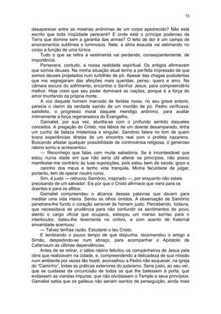 78

desaparecer entre as misérias anônimas de um corpo apodrecido? Não está
escrito que toda iniqüidade perecerá? E onde está o príncipe poderoso da
Terra que domine sem a garantia das armas? O leito de dor é um campo de
ensinamentos sublimes e luminosos. Nele, a alma exausta vai estimando no
corpo a função de uma túnica.
     Tudo o que se refira à vestimenta vai perdendo, conseqüentemente, de
importância.
     Persevera, contudo, a nossa realidade espiritual. Os antigos afirmavam
que somos deuses. Na minha situação atual tenho a perfeita impressão de que
somos deuses projetados num turbilhão de pó. Apesar das chagas pustulentas
que me segregaram das afeições mais queridas, penso, quero e amo. Na
câmara escura do sofrimento, encontrei o Senhor Jesus, para compreendê-lo
melhor. Hoje creio que seu poder dominará as nações, porque é a força do
amor triunfando da própria morte.
     A voz daquele homem marcado de feridas roxas, no seu grave entono,
parecia o clarim da verdade saindo de um montão de pó. Pedro verificava,
satisfeito, o progresso moral daquele mendigo anônimo, para avaliar
íntimamente a força regeneradora do Evangelho.
     Gamaliel, por sua vez, aturdia-se com o profundo sentido daqueles
conceitos. A pregação do Cristo, nos lábios de um doente desamparado, tinha
um cunho de beleza misteriosa e singular. Samônio falara no tom de quem
tivera experiências diretas de um encontro real com o profeta nazareno.
Buscando afastar qualquer possibilidade de controvérsia religiosa, o generoso
rabino sorriu e acrescentou:
     — Reconheço que falas com muita sabedoria. Se é incontestável que
estou numa idade em que não seria útil alterar os princípios, não posso
manifestar-me contrário às tuas suposições, pois estou bem de saúde, gozo o
     carinho dos meus e tenho vida tranqüila. Minha faculdade de julgar,
portanto, tem de operar noutro rumo.
     Sim, é justo — retrucou Samônio, inspirado —, por enquanto não estais
precisando de um salvador. Eis por que o Cristo afirmava que viera para os
doentes e para os aflitos.
     Gamaliel compreendeu o alcance dessas palavras que davam para
meditar uma vida inteira. Sentiu os olhos úmidos. A observação de Samônio
penetrara-lhe fundo o coração sensível de homem justo. Percebendo, todavia,
que necessitava de prudência para não confundir os sentimentos do povo,
atento o cargo oficial que ocupava, esboçou um manso sorriso para o
interlocutor, bateu-lhe levemente no ombro, e com acento de fraternal
sinceridade acentuou:
     — Talvez tenhas razão. Estudarei o teu Cristo.
     E lembrando o pouco tempo de que dispunha, recomendou o amigo a
Simão, despedindo-se num abraço, para acompanhar o Apóstolo de
Cafarnaum às últimas dependências.
     Antes de se retirar, o sábio rabino felicitou os compànheiros de Jesus pela
obra que realizavam na cidade, e, compreendendo a delicadeza de sua missão
num ambiente por vezes tão hostil, aconselhou a Pedro não esquecer, na igreja
do “Caminho”, todas as práticas exteriores do judaísmo. Seria justo, ao seu ver,
que se cuidasse da circuncisão de todos os que lhe batessem à porta; que
evitassem as viandas impuras; que não olvidassem o Templo e seus princípios.
Gamaliel sabia que os galileus não seriam isentos de perseguição, ainda mais
 
