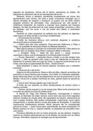 80

cegueira da ignorância. Vamos até lá dentro, prendamos os chefes. Os
sequazes do carpinteiro hão de ser perseguidos até ao fim.
     Resoluto, tomou a dianteira, penetrando ousadamente em busca dos
apartamentos mais íntimos. De porta a porta, encontrava mendigos que o
fitavam tomados de espanto e amargura. O quadro vivo de tanta miséria
abrigada enchia-o de admiração; mas, esforçava-se por não perder a
enfibratura implacável, de maneira a executar seus projetos nos menores
detalhes. Ao lado da enfermaria de mais vastas proporções, encontrou o filho
de Zebedeu, que lhe ouviu a voz de prisão sem alterar a serenidade
fisionômica.
     Sentindo as mãos grosseiras do soldado que lhe aplicava as algemas,
João ergueu os olhos ao Alto e murmurou simplesmente:
     — Encomendo-me ao Cristo.
     O chefe da caravana olhou-o com profundo desprezo e exclamou
altivamente para os companheiros:
     — Faltam dois dos mais suspeitos. Procuremo-los Referia-se a Filipe e
Tiago, na qualidade de discípulos diretos do Messias Nazareno.
     Mais alguns passos e o primeiro foi encontrado facilmente. Filipe deixou-se
algemar sem um protesto. Suas filhas o rodearam aflitas e chorosas.
      — Coragem, filhas — disse ele sem temor —, acaso seríamos
superiores a Jesus, que foi perseguido e crucificado pelos homens?
     — Ouves, Clemente? — perguntou SauLo, irritado, a um dos amigos mais
cotados. — Não se percebe outra coisa a não ser referências ao estranho
Nazareno! O primeiro falou em jugo do Cristo, o segundo encomendou-se ao
Cristo, este alude à superioridade do Cristo... Aonde iremos?
     Após desabafar a cólera, em termos ásperos, rematava com o estribilho
constante:
     — Havemos de ir até ao fim.
     Seguros os três prisioneiros, faltava o filho de Alfeu. Alguém se lembrou de
procurá-lo no tosco biombo que ocupava. Com efeito, lá o acharam ajoelhado,
tendo diante dos olhos um rolo de pergaminhos em que se encontrava a Lei de
Moisés. Via-se-Lhe a palidez marmórea do rosto, quando Saulo se aproximou
ríspido:
     — Que é isso? Há aqui alguém que cuide da Lei?
     O irmão de Levi levantou os olhos transbordantes de sincero receio e
explicou humilde:
     — Senhor, jamais esqueci a Lei de nossos pais. Meus avós ensinaram-me
a receber de joelhos as luzes do profeta santo.
     A atitude de Tiago não traduzia fingimento. Consagrando o máximo
respeito ao libertador de Israel, sempre ouvira dizer que seus livros sagrados
estavam tocados de virtude santa. Na expectativa do cárcere, atemorizara-se
com o perigo iminente. Não pudera compreender, maiormente, como outros
companheiros, o sentido divino e oculto das lições do Evangelho. O sacrifício
inspirava-lhe indisfarçáveis temores. Afinal, pensava ele na compreensão
parcial do Cristo: — quem ficaria para superintender as obras começadas? O
Mestre expirara na cruz e, naquele instante, os Apóstolos de Jerusalém esta-
vam presos.
     Precisava defender-se com os meios possíveis, ao seu alcance. Imaginou
recorrer às virtudes sobrenaturais da Lei de Moisés, de acordo com as velhas
crenças. Genuflexo, esperara os verdugos que se aproximavam.
 