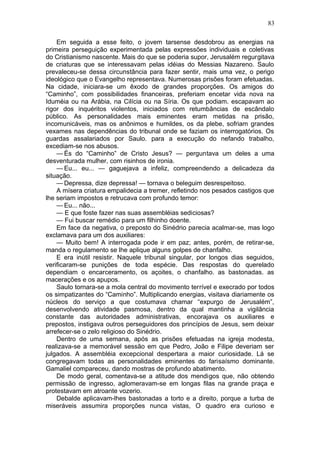 83

    Em seguida a esse feito, o jovem tarsense desdobrou as energias na
primeira perseguição experimentada pelas expressões individuais e coletivas
do Cristianismo nascente. Mais do que se poderia supor, Jerusalém regurgitava
de criaturas que se interessavam pelas idéias do Messias Nazareno. Saulo
prevaleceu-se dessa circunstância para fazer sentir, mais uma vez, o perigo
ideológico que o Evangelho representava. Numerosas prisões foram efetuadas.
Na cidade, iniciara-se um êxodo de grandes proporções. Os amigos do
“Caminho”, com possibilidades financeiras, preferiam encetar vida nova na
Iduméia ou na Arábia, na Cilícia ou na Síria. Os que podiam. escapavam ao
rigor dos inquéritos violentos, iniciados com retumbâncias de escândalo
público. As personalidades mais eminentes eram metidas na prisão,
incomunicáveis, mas os anônimos e humildes, os da plebe, sofriam grandes
vexames nas dependências do tribunal onde se faziam os interrogatórios. Os
guardas assalariados por Saulo. para a execução do nefando trabalho,
excediam-se nos abusos.
    — És do “Caminho” de Cristo Jesus? — perguntava um deles a uma
desventurada mulher, com risinhos de ironia.
    — Eu... eu... — gaguejava a infeliz, compreendendo a delicadeza da
situação.
    — Depressa, dize depressa! — tornava o beleguim desrespeitoso.
    A mísera criatura empalidecia a tremer, refletindo nos pesados castigos que
lhe seriam impostos e retrucava com profundo temor:
    — Eu... não...
    — E que foste fazer nas suas assembléias sediciosas?
    — Fui buscar remédio para um filhinho doente.
    Em face da negativa, o preposto do Sinédrio parecia acalmar-se, mas logo
exclamava para um dos auxiliares:
    — Muito bem! A interrogada pode ir em paz; antes, porém, de retirar-se,
manda o regulamento se lhe aplique alguns golpes de chanfalho.
    E era inútil resistir. Naquele tribunal singular, por longos dias seguidos,
verificaram-se punições de toda espécie. Das respostas do querelado
dependiam o encarceramento, os açoites, o chanfalho. as bastonadas. as
macerações e os apupos.
    Saulo tornara-se a mola central do movimento terrível e execrado por todos
os simpatizantes do “Caminho”. Multiplicando energias, visitava diariamente os
núcleos do serviço a que costumava chamar “expurgo de Jerusalém”,
desenvolvendo atividade pasmosa, dentro da qual mantinha a vigilância
constante das autoridades administrativas, encorajava os auxiliares e
prepostos, instigava outros perseguidores dos princípios de Jesus, sem deixar
arrefecer-se o zelo religioso do Sinédrio.
    Dentro de uma semana, após as prisões efetuadas na igreja modesta,
realizava-se a memorável sessão em que Pedro, João e Filipe deveriam ser
julgados. A assembléia excepcional despertara a maior curiosidade. Lá se
congregavam todas as personalidades eminentes do farisaísmo dominante.
Gamaliel compareceu, dando mostras de profundo abatimento.
    De modo geral, comentava-se a atitude dos mendigos que, não obtendo
permissão de ingresso, aglomeravam-se em longas filas na grande praça e
protestavam em atroante vozerio.
    Debalde aplicavam-lhes bastonadas a torto e a direito, porque a turba de
miseráveis assumira proporções nunca vistas, O quadro era curioso e
 