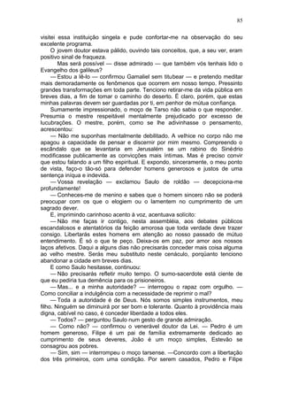 85

visitei essa instituição singela e pude confortar-me na observação do seu
excelente programa.
     O jovem doutor estava pálido, ouvindo tais conceitos, que, a seu ver, eram
positivo sinal de fraqueza.
        Mas será possível — disse admirado — que também vós tenhais lido o
Evangelho dos galileus?
     — Estou a lê-lo — confirmou Gamaliel sem titubear — e pretendo meditar
mais demoradamente os fenômenos que ocorrem em nosso tempo. Pressinto
grandes transformações em toda parte. Tenciono retirar-me da vida pública em
breves dias, a fim de tomar o caminho do deserto. É claro, porém, que estas
minhas palavras devem ser guardadas por ti, em penhor de mútua confiança.
     Sumamente impressionado, o moço de Tarso não sabia o que responder.
Presumia o mestre respeitável mentalmente prejudicado por excesso de
lucubrações. O mestre, porém, como se lhe adivinhasse o pensamento,
acrescentou:
     — Não me suponhas mentalmente debilitado. A velhice no corpo não me
apagou a capacidade de pensar e discernir por mim mesmo. Compreendo o
escândalo que se levantaria em Jerusalém se um rabino do Sinédrio
modificasse publicamente as convicções mais íntimas. Mas é preciso convir
que estou falando a um filho espiritual. E expondo, sinceramente, o meu ponto
de vista, faço-o tão-só para defender homens generosos e justos de uma
sentença iníqua e indevida.
     — Vossa revelação — exclamou Saulo de roldão — decepciona-me
profundamente!
     — Conheces-me de menino e sabes que o homem sincero não se poderá
preocupar com os que o elogiem ou o lamentem no cumprimento de um
sagrado dever.
     E, imprimindo carinhoso acento à voz, acentuava solícito:
     — Não me faças ir contigo, nesta assembléia, aos debates públicos
escandalosos e atentatórios da feição amorosa que toda verdade deve trazer
consigo. Libertarás estes homens em atenção ao nosso passado de mútuo
entendimento. É só o que te peço. Deixa-os em paz, por amor aos nossos
laços afetivos. Daqui a alguns dias não precisarás conceder mais coisa alguma
ao velho mestre. Serás meu substituto neste cenáculo, porqüanto tenciono
abandonar a cidade em breves dias.
     E como Saulo hesitasse, continuou:
     — Não precisarás refletir muito tempo. O sumo-sacerdote está ciente de
que eu pediria tua demência para os prisioneiros.
     — Mas... e a minha autoridade? — interrogou o rapaz com orgulho. —
Como conciliar a indulgência com a necessidade de reprimir o mal?
     — Toda a autoridade é de Deus. Nós somos simples instrumentos, meu
filho. Ninguém se diminuirá por ser bom e tolerante. Quanto à providência mais
digna, cabível no caso, é conceder liberdade a todos eles.
     — Todos? — perguntou Saulo num gesto de grande admiração.
     — Como não? — confirmou o venerável doutor da Lei. — Pedro é um
homem generoso, Filipe é um pai de família extremamente dedicado ao
cumprimento de seus deveres, João é um moço simples, Estevão se
consagrou aos pobres.
     — Sim, sim — interrompeu o moço tarsense. —Concordo com a libertação
dos três primeiros, com uma condição. Por serem casados, Pedro e Filipe
 