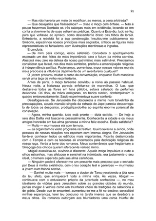 88

     — Mas não haveria um meio de modificar, ao menos, a pena arbitrada?
     — Que desejarias que fizéssemos? — disse o moço com ênfase. — Não é
pouco havermos libertado os três cabeças mais em evidência, levando-se em
conta o atrevimento de suas estranhas prédicas. Quanto a Estevão, tudo se fez
para que voltasse ao aprisco, como descendente direto das tribos de Israel.
Entretanto, a rebeldia foi a sua condenação. Insultou-me publicamente no
Sinédrio, espezinhou nossos princípios mais sagrados, criticou as figuras mais
representativas do farisaísmo, com ilustrações mentirosas e ingratas.
     E concluía:
     — De mim para comigo, estou satisfeito. Considero o apedrejamento
esperado um dos feitos de mais importância para o futuro da minha carreira.
Atestará meu zelo na defesa do nosso patrimônio mais estimável. Precisamos
considerar que Israel, nos dias mais sombrios, preferiu a emancipação religiosa
à independência política. Poderíamos, porventura, expor nossos valores morais
mais preciosos à influência deprimente de um aventureiro qualquer?
     O jovem procurou mudar o curso da conversação, enquanto Ruth mandava
servir uma taça de vinho reconfortante.
     Antes de partir, o moço tarsense convidou a noiva ao passeio habitual.
Nessa noite, a Natureza parecia enfeitar-se de maravilhas. O luar, que
destacava todas as flores em tons pálidos, estava saturado de perfumes
deliciosos. Os dois, de mãos enlaçadas, no banco rústico, contemplavam o
quadro embevecidamente. Saulo experimentava suave conforto.
     Desafogava-se. Se Jerusalém lhe obscurecia a mente num torvelinho de
preocupações, aquela mansão singela da estrada de Jope parecia descarregá-
lo de todos os desgostos, prodigalizando-lhe ao espírito enorme potencial de
consolação.
     — Agora, minha querida, tudo está pronto — dizia solícito. — De hoje a
seis dias Dalila virá buscar-te pessoalmente. Conhecerás a cidade e os meus
amigos honrarão em tua alma generosa a minha feliz escolha. Estás satisfeita?
     — Muito — murmurava ela com ternura.
     — Já organizamos vasto programa recreativo. Quero levar-te a Jericó, onde
pessoas de nossas relações nos esperam com imensa alegria. Em Jerusalém
far-te-ei conhecer todos os edifícios mais importantes. Ficarás deslumbrada
com o Templo e com os tesouros ali encerrados pela dedicação religiosa de
nossa raça. Verás a torre dos romanos. Meus conterrâneos que freqüentam a
Sinagoga dos cilícios querem oferecer-te valioso mimo.
     Abigail extasiava-se, ouvindo-o discorrer. Aquele moço impulsivo e rude a
olhos estranhos, mas afetuoso e sensível na intimidade, era justamente o seu
ideal, o homem esperado pela sua alma carinhosa.
     — Ninguém poderá oferecer-me um presente mais precioso que o enviado
por Deus à minha existência, com o teu coração leal e generoso — murmurou
a jovem num franco sorriso.
      — Ganhei muito mais — tornava o doutor de Tarso recebendo a jóia rara
do teu afeto, que enriquecerá toda a minha vida. Às vezes, Abigail —
continuava com o entusiasmo próprio da juventude sonhadora —, no meu
idealismo de vitórias para Jerusalém sobre as grandes cidades do mundo,
penso chegar à velhice como um triunfador cheio de tradições de sabedoria e
de glória. Desde que te encontrei, aumentou-se-me a fé no destino; consolidei
minhas esperanças, terei teu concurso na tarefa imensa que se desdobra a
meus olhos. Os romanos outorgam aos triunfadores uma coroa triunfal de
 