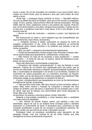 89

louros e rosas. Se um dia Jerusalém me conceder a sua coroa triunfal, não a
cingirei em minha fronte, para só deixá-la a teus pés como tributo de amor
eterno e único.
    Ainda hoje — prosseguiu Saulo confiante no futuro —, Gamaliel notificou-
me que vai afastar-se breve do Sinédrio, para que eu lhe suceda no prestigioso
cargo. Aí tens, querida, nossa primeira vitória de maiores proporções. Tão logo
Dalila volte de Tarso, poderemos marcar o dia jubiloso das núpcias. Presumo
que, em te tendo sempre a meu lado, corrigirei meus impulsos, a tarefa ser-me-
á mais leve, a existência mais fácil e mais ditosa. O lar é uma bênção. E nós
teremos esse lar.
    — Nunca me senti tão venturosa — exclamou a jovem, com lágrimas de
alegria.
    Ele acariciou-lhe as mãos e, como desejava que ela compartilhasse dos
seus sentimentos mais íntimos, acrescentou:
      — Chegarás conosco à cidade, justamente na véspera da morte do
pregador revolucionário. O ato, como de justiça, obedecerá ao cerimonial
estabelecido pelos nossos costumes e eu pretendo que assistas a ele em
minha companhia.
    — Mas, por quê? — perguntou ela estremecendo ligeiramente.
    — Porque lá encontraremos nossos amigos mais eminentes e desejo valer-
me da oportunidade para apresentar-te, indiretamente, a todos eles.
    — Não haveria um meio de me poupares a esse espetáculo? — insistiu
timidamente. — A morte de meu pai, no suplício, diante da soldadesca brutal,
jamais me saiu da mente.
    Saulo não dissimulou a contrariedade e respondeu:
    — Porventura não estarás compreendendo? O caso de Estevão é muito
diferente. Trata-se de um homem sem significação para nós outros, que se
arvorou em reformador sedicioso e insolente. Sua personalidade representa, de
fato, a continuidade do desrespeito e do insulto à Lei de Moisés, iniciados em
movimento de vastas proporções por um carpinteiro alucinado, de Nazaré.
Achas, então, que se não deve punir o ladrão que assalta uma residência? Não
merecerão castigo os que blasfemam no santuário do Eterno?
    A jovem, compreendendo que desagradaria ao noivo se lhe demonstrasse
divergência de opinião, acrescentou:
    — Vejo que tens muita razão. Não devo discutir os teus conceitos, sábios e
justos. Aliás, tenho mesmo a intenção de conquistar a amizade dos teus
amigos do Sinédrio, pois não perco a esperança de sua proteção para o caso
de Jeziel, logo que se ofereça uma oportunidade para novas pesquisas na
Acaia. Mas ouve, Saulo:
se permitires, irei quando a cerimônia estiver a findar. Está dito?
    Notando a boa-vontade conciliatória, o moço tarsense abriu o semblante
num belo sorriso de satisfação.
    — Sim, ficamos de acordo. Espero, porém, que assistas a tudo com
serenidade, segura de que eu só poderia tomar encargos justos e decisões
estimáveis no cumprimento do dever. É lamentável que o prisioneiro se haja
mostrado recalcitrante a ponto de me compelir a providências extremas. No
entanto, podes crer que tudo fiz por evitar o derradeiro recurso.
    Empreguei todos os processos conciliatórios para dissuadi-lo de tão
perigosas ilusões, mas sua conduta foi de tal modo irritante que toda
transigência se tornou praticamente impossível.
 