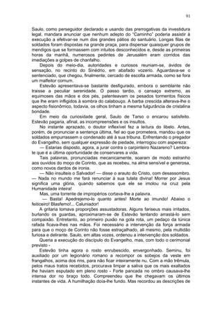 91

Saulo, como perseguidor declarado e usando das prerrogativas da investidura
legal, mandara anunciar que nenhum adepto do “Caminho” poderia assistir à
execução a efetivar-se num dos grandes pátios do santuário. Longas filas de
soldados foram dispostas na grande praça, para dispersar quaisquer grupos de
mendigos que se formassem com intuitos desconhecidos e, desde as primeiras
horas da manhã, numerosos pedintes de Jerusalém eram corridos das
imediações a golpes de chanfalho.
     Depois do meio-dia, autoridades e curiosos reuniam-se, ávidos de
sensação, no recinto do Sinédrio, em abafado vozerio. Aguardava-se o
sentenciado, que chegou, finalmente, cercado de escolta armada, como se fora
um malfeitor comum.
     Estevão apresentava-se bastante desfigurado, embora o semblante não
traisse a peculiar serenidade. O passo tardio, o cansaço extremo, as
equimoses das mãos e dos pés, patenteavam os pesados tormentos físicos
que lhe eram infligidos à sombra do calabouço. A barba crescida alterava-lhe o
aspecto fisionômico, todavia, os olhos tinham a mesma fulgurância de cristalina
bondade.
     Em meio da curiosidade geral, Saulo de Tarso o encarou satisfeito.
Estevão pagaria, afinal, as incompreensões e os insultos.
     No instante aprazado, o doutor inflexível fez a leitura do libelo. Antes,
porém, de pronunciar a sentença última, fiel ao que prometera, mandou que os
soldados empurrassem o condenado até à sua tribuna. Enfrentando o pregador
do Evangelho, sem qualquer expressão de piedade, interrogou com aspereza:
     — Estarias disposto, agora, a jurar contra o carpinteiro Nazareno? Lembra-
te que é a última oportunidade de conservares a vida.
     Tais palavras, pronunciadas mecanicamente, soaram de modo estranho
aos ouvidos do moço de Corinto, que as recebeu, na alma sensível e generosa,
como novos dardos de ironia.
     — Não insulteis o Salvador! — disse o arauto do Cristo, com desassombro.
— Nada no mundo me fará renunciar à sua tutela divina! Morrer por Jesus
significa uma glória, quando sabemos que ele se imolou na cruz pela
Humanidade inteira!
     Mas, uma torrente de impropérios cortava-lhe a palavra.
       — Basta! Apedrejemo-lo quanto antes! Morte ao imundo! Abaixo o
feiticeiro! Blasfemo!... Caluniador!
     A gritaria tomava proporções assustadoras. Alguns fariseus mais irritados,
burlando os guardas, aproximaram-se de Estevão tentando arrastá-lo sem
compaixão. Entretanto, ao primeiro puxão na gola rota, um pedaço da túnica
rafada ficava-lhes nas mãos. Foi necessário a intervenção da força armada
para que o moço de Corinto não fosse estraçalhado, ali mesmo, pela multidão
furiosa e delirante. Saulo, em altas vozes, ordenou a intervenção dos soldados.
     Queria a execução do discípulo do Evangelho, mas, com todo o cerimonial
previsto -
     Estevão tinha agora o rosto enrubescido, envergonhado. Seminu, foi
auxiliado por um legionário romano a recompor os sobejos da veste em
frangalhos, acima dos rins, para não ficar inteiramente nu. Com a mão trêmula,
pelos maus tratos recebidos, procurava limpar a saliva que os mais exaltados
lhe haviam esputado em pleno rosto - Forte pancada no ombro causava-lhe
intensa dor no braço todo. Compreendeu que lhe chegavam os últimos
instantes de vida. A humilhação doía-lhe fundo. Mas recordou as descrições de
 