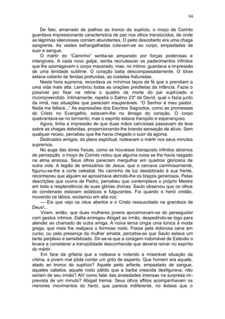94

     De fato, amarrado de joelhos ao tronco do suplício, o moço de Corinto
guardava impressionante característica de paz nos olhos translúcidos, de onde
as lágrimas silenciosas corriam abundantes, O peito descoberto era uma chaga
sangrenta. As vestes esfrangalhadas colavam-se ao corpo, empastadas de
suor e sangue.
     O mártir do “Caminho” sentia-se amparado por forças poderosas e
intangíveis. A cada novo golpe, sentia recrudescer os padecimentos infinitos
que lhe azorragavam o corpo macerado, mas, no íntimo, guardava a impressão
de uma lenidade sublime. O coração batia descompassadamente. O tórax
estava coberto de feridas profundas, as costelas fraturadas.
     Nesta hora suprema, recordava os mínimos laços de fé que o prendiam a
uma vida mais alta. Lembrou todas as orações prediletas da infância. Fazia o
possível por fixar na retina o quadro da morte do pai supliciado e
incompreendido. Íntimamente, repetia o Salmo 23º de David, qual o fazia junto
da irmã, nas situações que pareciam insuperáveis. “O Senhor é meu pastor.
Nada me faltará...” As expressões dos Escritos Sagrados, como as promessas
do Cristo no Evangelho, estavam-lhe no âmago do coração. O corpo
quebrantava-se no tormento, mas o espírito estava tranqüilo e esperançoso.
     Agora, tinha a impressão de que duas mãos cariciosas passavam de leve
sobre as chagas doloridas, proporcionando-lhe branda sensação de alívio. Sem
qualquer receio, percebeu que lhe havia chegado o suor da agonia.
     Dedicados amigos, do plano espiritual, rodeavam o mártir nos seus minutos
supremos.
     No auge das dores físicas, como se houvesse transposto infinitos abismos
de percepção, o moço de Corinto notou que alguma coisa se lhe havia rasgado
na alma ansiosa. Seus olhos pareciam mergulhar em quadros gloriosos de
outra vida. A legião de emissários de Jesus, que o cercava carinhosamente,
figurou-se-lhe a corte celestial. No caminho de luz desdobrado à sua frente,
reconheceu que alguém se aproximava abrindo-lhe os braços generosos. Pelas
descrições que ouvira de Pedro, percebeu que contemplava o próprio Mestre
em toda a resplendência de suas glórias divinas. Saulo observou que os olhos
do condenado estavam estáticos e fulgurantes. Foi quando o herói cristão,
movendo os lábios, exclamou em alta voz:
     — Eis que vejo os céus abertos e o Cristo ressuscitado na grandeza de
Deus!...
     Viram, então, que duas mulheres jovens aproximavam-se do perseguidor
com gestos íntimos. Dalila entregou Abigail ao irmão, despedindo-se logo para
atender ao chamado de outra amiga. A noiva terna cingia uma túnica à moda
grega, que mais lhe realçava o formoso rosto. Fosse pela dolorosa cena em
curso, ou pela presença da mulher amada, percebia-se que Saulo estava um
tanto perplexo e sensibilizado. Dir-se-ia que a coragem indomável de Estevão o
levara a considerar a tranqüilidade desconhecida que deveria reinar no espírito
do mártir.
     Em face da gritaria que a rodeava e notando a miserável situação da
vítima, a jovem mal pôde conter um grito de espanto. Que homem era aquele,
atado ao tronco do suplício? Aquele peito arfante, empastado de sangue,
aqueles cabelos, aquele rosto pálido que a barba crescida desfigurava, não
seriam de seu irmão? Ah! como falar das ansiedades imensas na surpresa im-
prevista de um minuto? Abigail tremia. Seus olhos aflitos acompanhavam os
menores movimentos do herói, que parecia indiferente, no êxtase que o
 