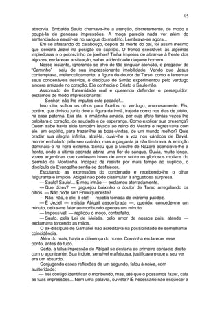 95

absorvia. Embalde Saulo chamava-lhe a atenção, discretamente, de modo a
poupá-la de penosas impressões. A moça parecia nada ver além do
sentenciado a esvair-se no sangue do martírio. Lembrava-se agora...
     Em se afastando do calabouço, depois da morte do pai, foi assim mesmo
que deixara Jeziel na posição do suplício. O tronco execrável, as algemas
impiedosas e o pobrezinho de joelhos! Tinha ímpetos de atirar-se à frente dos
algozes, esclarecer a situação, saber a identidade daquele homem.
     Nesse instante, ignorando-se alvo de tão singular atenção, o pregador do
“Caminho”      saiu de sua impressionante imobilidade. Vendo que Jesus
contemplava, melancolicamente, a figura do doutor de Tarso, como a lamentar
seus condenáveis desvios, o discípulo de Simão experimentou pelo verdugo
sincera amizade no coração. Ele conhecia o Cristo e Saulo não.
     Assomado de fraternidade real e querendo defender o perseguidor,
exclamou de modo impressionante:
     — Senhor, não lhe imputes este pecado!...
     Isso dito, voltou os olhos para fixá-los no verdugo, amorosamente. Eis,
porém, que divisou junto dele a figura da irmã, trajada como nos dias de júbilo,
na casa paterna. Era ela, a irmãzinha amada, por cujo afeto tantas vezes lhe
palpitara o coração, de saudade e de esperança. Como explicar sua presença?
Quem sabe havia sido também levada ao reino do Mestre e regressava com
ele, em espírito, para trazer-lhe as boas-vindas, de um mundo melhor? Quis
bradar sua alegria infinita, atraí-la, ouvir-lhe a voz nos cânticos de David,
morrer embalado pelo seu carinho; mas a garganta já não timbrava. A emoção
dominara-o na hora extrema. Sentiu que o Mestre de Nazaré acariciava-lhe a
fronte, onde a última pedrada abrira uma flor de sangue. Ouvia, muito longe,
vozes argentinas que cantavam hinos de amor sobre os gloriosos motivos do
Sermão da Montanha. Incapaz de resistir por mais tempo ao suplício, o
discípulo do Evangelho sentia-se desfalecer.
     Escutando as expressões do condenado e recebendo-lhe o olhar
fulgurante e límpido, Abigail não pôde dissimular a angustiosa surpresa.
     — Saulo! Saulo!... É meu irmão — exclamou aterradamente.
     — Que dizes? — gaguejou baixinho o doutor de Tarso arregalando os
olhos. — Não pode ser! Enlouqueceste?
     — Não, não, é ele; é ele! — repetia tomada de extrema palidez.
     — É Jeziel — insistia Abigail assombrada —, querido; concede-me um
minuto, deixa-me falar ao moribundo apenas um minuto.
     — Impossível! — replicou o moço, contrafeito.
     — Saulo, pela Lei de Moisés, pelo amor de nossos pais, atende —
exclamava torcendo as mãos.
     O ex-discípulo de Gamaliel não acreditava na possibilidade de semelhante
coincidência.
     Além do mais, havia a diferença do nome. Convinha esclarecer esse
ponto, antes de tudo.
     Certo, a falsa impressão de Abigail se desfaria ao primeiro contacto direto
com o agonizante. Sua índole, sensível e afetuosa, justificava o que a seu ver
era um absurdo.
     Conjugando essas reflexões de um segundo, falou à noiva, com
austeridade:
    — Irei contigo identificar o moribundo, mas, até que o possamos fazer, cala
as tuas impressões... Nem uma palavra, ouviste? iË necessário não esquecer a
 