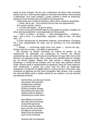 98

todas as suas energias. Na dor que a dilacerava nas fibras mais sensíveis,
parecia não ver o noivo que lhe seguia os menores movimentos, entre surpreso
e estarrecido. Com muito cuidado, a jovem sustinha a fronte do moribundo,
depois de haver sentado para conchegá-lo carinhosamente.
    Observando que o irmão lhe lançava o último olhar, exclamou angustiada:
    — Jeziel, não te vás... Fica conosco! Nunca mais nos separaremos!...
    Ele, quase a expirar, ciciava:
    — A morte não separa... os que se amam...
    E, como se houvera lembrado algo de muito grato ao coração, arregalou os
olhos desmesuradamente. numa expressão de imenso júbilo:
    — Como no Salmo... de David... — dizia arrastadamente — podemos...
dizer... que o amor.. e a misericórdia... seguiram... todos os dias... de nossa
vida... (1)
    A jovem escutava-lhe as derradeiras palavras, comovidíssima. Enxugava-
lhe o suor sanguinolento do rosto, que se iluminava de uma serenidade
superior.
    — Abigail... — murmurava ainda como num sopro —, vou-me em paz...
Quisera ouvir-te na prece... dos aflitos e agonizantes...
    Ela recordou os últimos momentos do suplício do genitor, no dia
inesquecível da separação nos calabouços de Corinto. De relance,
compreendeu que, ali, outras forças se encontravam em jogo. Não mais Licínio
Minúcio e os sequazes cruéis, mas o próprio noivo transformado em verdugo,
por um terrível engano. Afagou com mais carinho a cabeça sangrenta.
Conchegou o moribundo ao coração como se fosse uma adorável criança.
Então, embora rígido e inquebrantável na aparência, Saulo de Tarso observou,
mais nitidamente, o quadro que nunca mais lhe sairia da imaginação.
Guardando o moribundo no regaço fraterno, a jovem elevou o olhar para o alto,
mostrando as lágrimas que lhe caíam pungentes. Não cantava, mas a oração
lhe saía dos lábios como a súplica natural do seu espírito a um pai amoroso
que estivesse invisível:

         Senhor Deus, pai dos que chorara,
         Dos tristes, dos oprimidos,
         Fortaleza dos vencidos,
         Consolo de toda a dor,
         Embora a miséria amarga
         Dos prantos de nosso erro,
         Deste mundo de desterro,
         Clamamos por vosso amor!

        Nas aflições do caminho,
        Na noite mais tormentosa,
        Vossa fonte generosa
        É o bem que não secará...
        Sois, em tudo, a luz eterna
        Da alegria e da bonança
        Nossa porta de esperança
        Que nunca se fechará.

         Quando tudo nos despreza
 