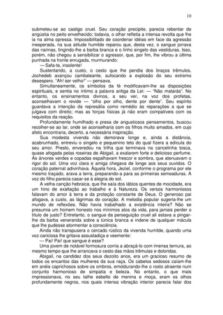 10

submeteu-se ao castigo cruel. Seu coração precipite, parecia rebentar de
angústia no peito envelhecido; todavia, o olhar refletia a intensa revolta que lhe
ia na alma opressa. Impossibilitado de coordenar idéias em face da agressão
inesperada, na sua atitude humilde reparou que, desta vez, o sangue jorrava
das narinas, tingindo-lhe a barba branca e o linho singelo das vestiduras. Isso,
porém, não chegou a sensibilizar o agressor, que, por fim, lhe vibrou a última
punhada na fronte enrugada, murmurando:
     — Safa-te, insolente!
     Sustentando, a custo, o cesto que lhe pendia dos braços trêmulos,
Jochedeb avançou cambaleante, sufocando a explosão do seu extremo
desespero. “Ah! ser velho!” — pensava.
     Simultaneamente, os símbolos da fé modificavam-lhe as disposições
espirituais, e sentia no íntimo a palavra antiga da Lei: — “Não matarás”. No
entanto, os ensinamentos divinos, a seu ver, na voz dos profetas,
aconselhavam o revide — “olho por olho, dente por dente”. Seu espírito
guardava a intenção da represália como remédio às reparações a que se
julgava com direito; mas as forças físicas já não eram compatíveis com os
requisitos da reação.
     Profundamente humilhado e presa de angustiosos pensamentos, buscou
recolher-se ao lar, onde se aconselharia com os filhos muito amados, em cujo
afeto encontraria, decerto, a necessária inspiração.
     Sua modesta vivenda não demorava longe e, ainda a distância,
acabrunhado, entreviu o singelo e pequenino teto do qual fizera a edícula do
seu amor. Presto, enveredou na trilha que terminava na cancelinha tosca,
quase afogada pelas roseiras de Abigail, a exalarem forte e delicioso perfume.
As árvores verdes e copadas espalhavam frescor e sombra, que atenuavam o
rigor do sol. Uma voz clara e amiga chegava de longe aos seus ouvidos. O
coração paternal adivinhava. Àquela hora, Jeziel, conforme o programa por ele
mesmo traçado, arava a terra, preparando-a para as primeiras semeaduras. A
voz do filho parecia casar-se à alegria do sol.
     A velha canção hebraica, que lhe saía dos lábios quentes de mocidade, era
um hino de exaltação ao trabalho e à Natureza. Os versos harmoniosos
falavam do amor à terra e da proteção constante de Deus. O generoso pai
afogava, a custo, as lágrimas do coração. A melodia popular sugeria-lhe um
mundo de reflexões. Não havia trabalhado a existência inteira? Não se
presumia um homem honesto nos mínimos atos da vida, para jamais perder o
título de justo? Entretanto, o sangue da perseguição cruel ali estava a pingar-
lhe da barba veneranda sobre a túnica branca e indene de qualquer mácula
que lhe pudesse atormentar a consciência.
     Ainda não transpusera o cercado rústico da vivenda humilde, quando uma
voz cariciosa lhe gritava assustadiça e veemente:
     — Pai! Pai! que sangue é esse?
     Uma jovem de notável formosura corria a abraçá-lo com imensa ternura, ao
mesmo tempo que lhe arrancava o cesto das mãos trêmulas e doloridas.
     Abigail, na candidez dos seus dezoito anos, era um gracioso resumo de
todos os encantos das mulheres da sua raça. Os cabelos sedosos caíam-lhe
em anéis caprichosos sobre os ombros, emoldurando-lhe o rosto atraente num
conjunto harmonioso de simpatia e beleza. No entanto, o que mais
impressionava, no seu talhe esbelto de menina e moça, eram os olhos
profundamente negros, nos quais intensa vibração interior parecia falar dos
 