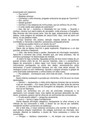 116

encarcerado com aspereza:
     — Teu nome?
     — Matatias Johanan.
     — Conheces o velho Ananias, pregador ambulante da igreja do “Caminho”?
     — Sim, senhor.
     — Desde quando?
     — Conheci-o nas vésperas de minha prisão, que se verificou há um mês.
     — E onde reside esse adepto do carpinteiro?
     — Isso não sei — exclamou o interpelado em voz tímida. — Quando o
conheci, morava num bairro pobre de Jerusalém, onde ensinava o Evangelho.
Mas Ananias não tinha pouso certo. Veio de Jope, estacionando em diversas
aldeias, onde pregava as verdades de Jesus-Cristo. Aqui, vivia de bairro em
bairro, no seu piedoso mister.
     O moço tarsense não prestou atenção naquela atitude de profunda
humildade, e, franzindo o sobrolho, acrescentou ameaçadoramente:
     — Achas que podes mentir a um doutor da Lei?
     — Senhor, eu juro... — dizia o jovem ansiosamente.
     Saulo não se dignou fixar-lhe o gesto suplicante. Dirigindo-se a um dos
guardas, exclamou impassível:
     — Júlio, não temos tempo a perder. Necessito da informação necessária.
Aplica-lhe o tormento das unhas. Acredito que, por esse processo, não se
animará a prosseguir na dissimulação da verdade.
      A ordem foi logo cumprida. Aguçadas pontas de ferro foram tiradas de um
grande armário cheio de pó. Em poucos instantes, Júlio e o companheiro,
depois de amarrarem o pobre rapaz num tronco rústico, aplicavam-lhe os
instrumentos pontiagudos na ponta dos dedos, provocando-lhe gritos
lancinantes. O jovem prisioneiro clamava, em vão, suas dores atrozes. Os
verdugos ouviam-no com indiferença. Quando o sangue começou a gotejar da
unha arrancada violentamente, a vítima bradou em altas vozes:
     — Por piedade!... Confessarei tudo, direi onde ele está!... Tende compaixão
de mim!...
     Saulo ordenou sustassem a punição por momentos, a fim de ouvir as novas
declarações.
     — Senhor! — acrescentou o infeliz entre lágrimas Ananias não se encontra
     mais em Jerusalém. – Em nossa última reunião, três dias antes de cairmos
     no cárcere, o velho discípulo do Evangelho se despediu, afirmando que ia
     fixar-se em Damasco.
     Aquela voz lamentosa era um eco de profundas amarguras a se
represarem num coração moço, mas repleto de penosas desilusões da vida.
Saulo, entretanto, parecia não ter olhos de ver sofrimentos tão comovedores.
     — É tudo quanto sabes? — perguntou secamente.
     — Juro-o — tornou o rapaz humildemente.
     Diante daquela afirmação categórica, transparente no olhar sincero e na
inflexão da voz comovente e triste, o doutor da Lei deu-se por satisfeito,
mandando recolher o prisioneiro ao calabouço.
     Daí a dois dias, o moço tarsense convocava uma reunião no Sinédrio, à
qual atribuía singular importância. Os colegas acorreram ao chamado, sem
exceção. Abertos os trabalhos, o doutor de Tarso esclareceu o motivo da
convocação.
     — Amigos — declarou ciosamente —, há tempos nos reunimos para
 