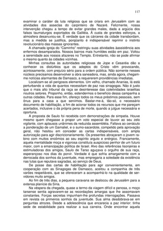 117

examinar o caráter da luta religiosa que se criara em Jerusalém com as
atividades dos asseclas do carpinteiro de Nazaré. Felizmente, nossa
intervenção chegou a tempo de evitar grandes males, dada a argúcia dos
falsos taumaturgos exportados da Galiléia. Á custa de grandes esforços, a
atmosfera desanuviou-se. É verdade que os cárceres da cidade transbordam,
mas a medida se justifica, porqüanto é indispensável reprimir o instinto
revolucionário das massas ignorantes.
     A chamada igreja do “Caminho” restringiu suas atividades àassistência aos
enfermos desamparados. Nossos bairros mais humildes estão em paz. Voltou
a serenidade aos nossos afazeres no Templo. Entretanto, não se pode afirmar
o mesmo quanto às cidades vizinhas.
     Minhas consultas às autoridades religiosas de Jope e Cesaréia dão a
conhecer os distúrbios que os adeptos do Cristo vêm provocando,
acintosamente, com prejuízo sério para a ordem pública. Não somente nesses
núcleos precisamos desenvolver a obra saneadora, mas, ainda agora, chegam-
me notícias alarmantes de Damasco, a requererem providências imediatas.
     Localizam-se ali perigosos elementos. Um velho, chamado Ananias, lá está
perturbando a vida de quantos necessitam de paz nas sinagogas. Não é justo
que o mais alto tribunal da raça se desinteresse das coletividades israelitas
noutros setores. Proponho, então, estendermos o benefício dessa campanha a
outras cidades. Para esse fim, ofereço todos os meus préstimos pessoais, sem
ônus para a casa a que servimos. Bastar-me-á, tão-só, o necessário
documento de habilitação, a fim de acionar todos os recursos que me pareçam
acertados, inclusive o da própria pena de morte, quando a julgue necessária e
oportuna.
     A proposta de Saulo foi recebida com demonstrações de simpatia. Houve
mesmo quem chegasse a propor um voto especial de louvor ao seu zelo
vigilante, com aplausos unânimes da reduzida assembléia. Faltava ao cenáculo
a ponderação de um Gamaliel, e o sumo-sacerdote, compelido pela aprovação
geral, não hesitou em conceder as cartas indispensáveis, com ampla
autorização para agir discricionariamente. Os presentes abraçaram o jovem ra-
bino com muitos encômios ao seu espírito arguto e enérgico. Francamente,
aquela mentalidade moça e vigorosa constituía auspicioso penhor de um futuro
maior, com a emancipação política de Israel. Alvo das referências lisonjeiras e
estimuladoras dos amigos, Saulo de Tarso aguçava o orgulho de sua raça,
esperançoso nos dias do porvir. Verdade é que sofria amargamente com a
derrocada dos sonhos da juventude, mas empregaria a soledade da existência
nas lutas que reputava sagradas, ao serviço de Deus.
     De posse das cartas de habilitação para agir convenientemente, em
cooperação com as Sinagogas de Damasco, aceitou a companhia de três
varões respeitáveis, que se ofereceram a acompanhá-lo na qualidade de ser-
vidores muito amigos.
     Ao fim de três dias, a pequena caravana se deslocou de Jerusalém para a
extensa planície da Síria.
     Na véspera da chegada, quase a termo da viagem difícil e penosa, o moço
tarsense sentia agravarem-se as recordações amargas que lhe assomavam
constantes. Forças secretas impunham-lhe profundas interrogações. Passava
em revista os primeiros sonhos da juventude. Sua alma desdobrava-se em
perguntas atrozes. Desde a adolescência que encarecia a paz interior: tinha
sede de estabilidade para realizar a sua carreira. Onde encontrar aquela
 