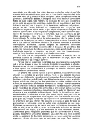 118

serenidade, que, tão cedo, fora objeto das suas cogitações mais íntimas? Os
mestres de Israel preconizavam, para isso, a observância integral da Lei. Mais
que tudo, havia ele guardado os seus princípios. Desde os impulsos iniciais da
juventude, abominava o pecado. Consagrara-se ao ideal de servir a Deus com
todas as suas forças. Não hesitara na execução de tudo que considerava
dever, ante as ações mais violentas e rudes. Se era incontestável que tinha
inúmeros admiradores e amigos, tinha igualmente poderosos adversários,
graças ao seu caráter inflexível no cumprimento das obrigações que
considerava sagradas. Onde, então, a paz espiritual que tanto almejava nos
esforços comuns? Por mais energias que despendesse, via-se como um labo-
ratório de inquietações dolorosas e profundas. Sua vida assinalava-se por
idéias poderosas, mas, no seu íntimo, lutava com antagonismos
irreconciliáveis. As noções da Lei de Moisés pareciam não lhe bastar à sede
devoradora. Os enigmas do destino empolgavam-lhe a mente. O mistério da
dor e dos destinos diferenciais crivava-o de enigmas insolúveis e sombrias
interrogações. Entretanto, aqueles adeptos do carpinteiro crucificado
ostentavam uma serenidade desconhecida! A alegação de ignorância dos
problemas mais graves da vida não prevalecia no caso, pois Estevão era uma
inteligência poderosa e mostrara, ao morrer, uma paz impressionante,
acompanhada de valores espirituais que infundiam assombro.
       Por mais que os companheiros lhe chamassem a atenção para os
primeiros quadros de Damasco, que se desenhavam ao longe, Saulo não
conseguia forrar-se ao solilóquio sombrio.
       Parecia não ver os camelos resignados, que se arrastavam pesadamente
sob o sol de brasas, a pino, do meio-dia. Embalde foi convidado à refeição.
Detendo-se por minutos num pequeno oásis delicioso, esperou que terminasse
o leve repasto dos companheiros e prosseguiu na marcha, absorvido pela
intensidade dos pensamentos íntimos.
       Ele próprio não saberia explicar o que se passava. Suas reminiscências
atingiam os períodos da primeira infância. Todo o seu passado laborioso
aclarava-se, nitidamente, naquele exame introspectivo. Dentre todas as figuras
familiares, a lembrança de Estevão e de Abigail destacava-se, como a solicitá-
lo para mais fortes interrogações. Por que haviam adquirido, os dois irmãos de
Corinto, tal ascendência em todos os problemas do seu ego? Por que esperava
Abigail através de todas as estradas da mocidade, na idealização de uma vida
pura? Recordava os amigos mais eminentes, e em nenhum deles encontrou
qualidades morais semelhantes às daquele jovem pregador do “Caminho”, que
afrontara a sua autoridade político-religiosa, diante de Jerusalém em peso,
desdenhando a humilhação e a morte, para morrer depois, abençoando-lhe as
resoluções iníquas e implacáveis. Que força os unira nos labirintos do mundo,
para que o seu coração nunca mais os esquecesse? A verdade dolorosa é que
se encontrava sem paz interior, não obstante a conquista e gozo de todas as
prerrogativas e privilégios, entre os vultos mais destacados da sua raça.
Enfileirava, no pensamento, as jovens que havia conhecido no transcurso da
vida, as afeiçoadas da infância, e em nenhuma podia encontrar as mesmas
características de Abigail, que lhe adivinhava os mais recônditos desejos.
Atormentado pelas indagações profundas que lhe assoberbavam a mente,
pareceu despertar de um grande pesadelo. Devia ser meio-dia. Muito distante
ainda, a paisagem de Damasco apresentava os seus contornos: pomares
espessos, cúpulas cinzentas que se esboçavam ao longe. Bem montado,
 