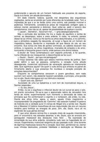 119

evidenciando o aprumo de um homem habituado aos prazeres do esporte,
Saulo ia à frente, em atitude dominadora.
    Em dado instante, todavia, quando mal despertara das angustiosas
cogitações, sente-se envolvido por luzes diferentes da tonalidade solar. Tem a
impressão de que o ar se fende como uma cortina, sob pressão invisível e
poderosa. Íntimamente, considera-se presa de inesperada vertigem após o
esforço mental, persistente e doloroso. Quer voltar-se, pedir o socorro dos
companheiros, mas não os vê, apesar da possibilidade de suplicar o auxílio.
    — Jacob!... Demétrio!... Socorram-me!... — grita desesperadamente.
    Mas a confusão dos sentidos lhe tira a noção de equilíbrio e tomba do
animal, ao desamparo, sobre a areia ardente. A visão, no entanto, parece
dilatar-se ao infinito. Outra luz lhe banha os olhos deslumbrados, e no caminho,
que a atmosfera rasgada lhe desvenda, vê surgir a figura de um homem de
majestática beleza, dando-lhe a impressão de que descia do céu ao seu
encontro. Sua túnica era feita de pontos luminosos, os cabelos tocavam nos
ombros, à nazarena, os olhos magnéticos, imanados de simpatia e de amor,
iluminando a fisionomia grave e terna, onde pairava uma divina tristeza.
    O doutor de Tarso contemplava-o com espanto profundo, e foi quando,
numa inflexão de voz inesquecível, o desconhecido se fez ouvir:
    — Saulo!... Saulo!... por que me persegues?
    O moço tarsense não sabia que estava instintiva-mente de joelhos. Sem
poder definir o que se passava, comprimiu o coração numa atitude
desesperada. Incoercível sentimento de veneração apossou-se inteiramente
dele. Que significava aquilo? De quem o vulto divino que entrevia no painel do
firmamento aberto e cuja presença lhe inundava o coração precípite de
emoções desconhecidas?
    Enquanto os companheiros cercavam o jovem genuflexo, sem nada
ouvirem nem verem, não obstante haverem percebido, a princípio, uma grande
luz no alto, Saulo interrogava em voz trêmula e receosa:
     — Quem sois vós, Senhor?
     Aureolado de uma luz balsâmica e num tom de inconcebível doçura, o
Senhor respondeu:
     — Eu sou Jesus!...
     Então, viu-se o orgulhoso e inflexível doutor da Lei curvar-se para o solo,
em pranto convulsivo. Dir-se-ia que o apaixonado rabino de Jerusalém fora
ferido de morte, experimentando num momento a derrocada de todos os
princípios que lhe conformaram o espírito e o nortearam, até então, na vida.
Diante dos olhos tinha, agora, e assim, aquele Cristo magnânimo e
incompreendido! Os pregadores do “Caminho” não estavam iludidos! A palavra
de Estevão era a verdade pura! A crença de Abigail era a senda real. Aquele
era o Messias! A história maravilhosa da sua ressurreição não era um recurso
lendário para fortificar as energias do povo. Sim, ele, Saulo, via-o ali no
esplendor de suas glórias divinas!
     E que amor deveria animar-lhe o coração cheio de augusta misericórdia,
para vir encontrá-lo nas estradas desertas, a ele, Saulo, que se arvorara em
perseguidor implacável dos discípulos mais fiéis!. .. Na expressão de
sinceridade da sua alma ardente, considerou tudo isso na fugacidade de um
minuto. Experimentou invencível vergonha do seu passado cruel. Uma torrente
de lágrimas impetuosas lavava-lhe o coração. Quis falar, penitenciar-se, clamar
suas infindas desilusões, protestar fidelidade e dedicação ao Messias de
 