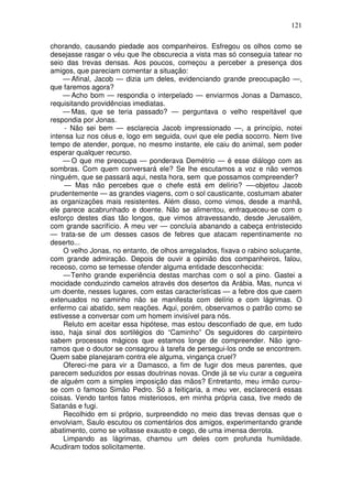 121

chorando, causando piedade aos companheiros. Esfregou os olhos como se
desejasse rasgar o véu que lhe obscurecia a vista mas só conseguia tatear no
seio das trevas densas. Aos poucos, começou a perceber a presença dos
amigos, que pareciam comentar a situação:
    — Afinal, Jacob — dizia um deles, evidenciando grande preocupação —,
que faremos agora?
    — Acho bom — respondia o interpelado — enviarmos Jonas a Damasco,
requisitando providências imediatas.
    — Mas, que se teria passado? — perguntava o velho respeitável que
respondia por Jonas.
     - Não sei bem — esclarecia Jacob impressionado —, a princípio, notei
intensa luz nos céus e, logo em seguida, ouvi que ele pedia socorro. Nem tive
tempo de atender, porque, no mesmo instante, ele caiu do animal, sem poder
esperar qualquer recurso.
    — O que me preocupa — ponderava Demétrio — é esse diálogo com as
sombras. Com quem conversará ele? Se lhe escutamos a voz e não vemos
ninguém, que se passará aqui, nesta hora, sem que possamos compreender?
     — Mas não percebes que o chefe está em delírio? —-objetou Jacob
prudentemente — as grandes viagens, com o sol causticante, costumam abater
as organizações mais resistentes. Além disso, como vimos, desde a manhã,
ele parece acabrunhado e doente. Não se alimentou, enfraqueceu-se com o
esforço destes dias tão longos, que vimos atravessando, desde Jerusalém,
com grande sacrifício. A meu ver — concluía abanando a cabeça entristecido
— trata-se de um desses casos de febres que atacam repentinamente no
deserto...
     O velho Jonas, no entanto, de olhos arregalados, fixava o rabino soluçante,
com grande admiração. Depois de ouvir a opinião dos companheiros, falou,
receoso, como se temesse ofender alguma entidade desconhecida:
     — Tenho grande experiência destas marchas com o sol a pino. Gastei a
mocidade conduzindo camelos através dos desertos da Arábia. Mas, nunca vi
um doente, nesses lugares, com estas características — a febre dos que caem
extenuados no caminho não se manifesta com delírio e com lágrimas. O
enfermo cai abatido, sem reações. Aqui, porém, observamos o patrão como se
estivesse a conversar com um homem invisível para nós.
     Reluto em aceitar essa hipótese, mas estou desconfiado de que, em tudo
isso, haja sinal dos sortilégios do “Caminho” Os seguidores do carpinteiro
sabem processos mágicos que estamos longe de compreender. Não igno-
ramos que o doutor se consagrou à tarefa de persegui-los onde se encontrem.
Quem sabe planejaram contra ele alguma, vingança cruel?
     Ofereci-me para vir a Damasco, a fim de fugir dos meus parentes, que
parecem seduzidos por essas doutrinas novas. Onde já se viu curar a cegueira
de alguém com a simples imposição das mãos? Entretanto, meu irmão curou-
se com o famoso Simão Pedro. Só a feitiçaria, a meu ver, esclarecerá essas
coisas. Vendo tantos fatos misteriosos, em minha própria casa, tive medo de
Satanás e fugi.
     Recolhido em si próprio, surpreendido no meio das trevas densas que o
envolviam, Saulo escutou os comentários dos amigos, experimentando grande
abatimento, como se voltasse exausto e cego, de uma imensa derrota.
     Limpando as lágrimas, chamou um deles com profunda humildade.
Acudiram todos solicitamente.
 