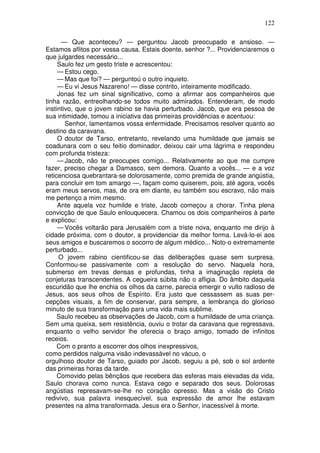 122

      — Que aconteceu? — perguntou Jacob preocupado e ansioso. —
Estamos aflitos por vossa causa. Estais doente, senhor ?... Providenciaremos o
que julgardes necessário...
     Saulo fez um gesto triste e acrescentou:
     — Estou cego.
     — Mas que foi? — perguntoú o outro inquieto.
     — Eu vi Jesus Nazareno! — disse contrito, inteiramente modificado.
     Jonas fez um sinal significativo, como a afirmar aos companheiros que
tinha razão, entreolhando-se todos muito admirados. Entenderam, de modo
instintivo, que o jovem rabino se havia perturbado. Jacob, que era pessoa de
sua intimidade, tomou a iniciativa das primeiras providências e acentuou:
        Senhor, lamentamos vossa enfermidade. Precisamos resolver quanto ao
destino da caravana.
     O doutor de Tarso, entretanto, revelando uma humildade que jamais se
coadunara com o seu feitio dominador, deixou cair uma lágrima e respondeu
com profunda tristeza:
     — Jacob, não te preocupes comigo... Relativamente ao que me cumpre
fazer, preciso chegar a Damasco, sem demora. Quanto a vocês... — e a voz
reticenciosa quebrantara-se dolorosamente, como premida de grande angústia,
para concluir em tom amargo —, façam como quiserem, pois, até agora, vocês
eram meus servos, mas, de ora em diante, eu também sou escravo, não mais
me pertenço a mim mesmo.
     Ante aquela voz humilde e triste, Jacob começou a chorar. Tinha plena
convicção de que Saulo enlouquecera. Chamou os dois companheiros à parte
e explicou:
     — Vocês voltarão para Jerusalém com a triste nova, enquanto me dirijo à
cidade próxima, com o doutor, a providenciar da melhor forma. Levá-lo-ei aos
seus amigos e buscaremos o socorro de algum médico... Noto-o extremamente
perturbado...
     O jovem rabino cientificou-se das deliberações quase sem surpresa.
Conformou-se passivamente com a resolução do servo. Naquela hora,
submerso em trevas densas e profundas, tinha a imaginação repleta de
conjeturas transcendentes. A cegueira súbita não o afligia. Do âmbito daquela
escuridão que lhe enchia os olhos da carne, parecia emergir o vulto radioso de
Jesus, aos seus olhos de Espírito. Era justo que cessassem as suas per-
cepções visuais, a fim de conservar, para sempre, a lembrança do glorioso
minuto de sua transformação para uma vida mais sublime.
     Saulo recebeu as observações de Jacob, com a humildade de uma criança.
Sem uma queixa, sem resistência, ouviu o trotar da caravana que regressava,
enquanto o velho servidor lhe oferecia o braço amigo, tomado de infinitos
receios.
     Com o pranto a escorrer dos olhos inexpressivos,
como perdidos nalguma visão indevassável no vácuo, o
orgulhoso doutor de Tarso, guiado por Jacob, seguiu a pé, sob o sol ardente
das primeiras horas da tarde.
     Comovido pelas bênçãos que recebera das esferas mais elevadas da vida,
Saulo chorava como nunca. Estava cego e separado dos seus. Dolorosas
angústias represavam-se-lhe no coração opresso. Mas a visão do Cristo
redivivo, sua palavra inesquecível, sua expressão de amor lhe estavam
presentes na alma transformada. Jesus era o Senhor, inacessível à morte.
 