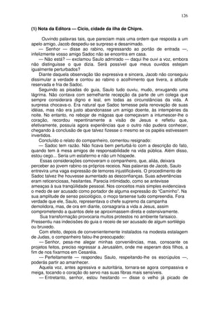 126

(1) Nota da Editora — Cicio, cidade da ilha de Chipre.

       Ouvindo palavras tais, que pareciam mais uma ordem que resposta a um
apelo amigo, Jacob despediu-se surpreso e desanimado.
    — Senhor — disse ao rabino, regressando ao portão de entrada —,
infelizmente vosso amigo Sadoc não se encontra em casa.
    — Não está? — exclamou Saulo admirado — daqui lhe ouvi a voz, embora
não distinguisse o que dizia. Será possível que meus ouvidos estejam
igualmente perturbados?
    Diante daquela observação tão expressiva e sincera, Jacob não conseguiu
dissimular a verdade e contou ao rabino o acolhimento que tivera, a atitude
reservada e fria de Sadoc.
    Seguindo as pisadas do guia, Saulo tudo ouviu, mudo, enxugando uma
lágrima. Não contava com semelhante recepção da parte de um colega que
sempre considerara digno e leal, em todas as circunstâncias da vida. A
surpresa chocava-o. Era natural que Sadoc temesse pela renovação de suas
idéias, mas não era justo abandonasse um amigo doente, às intempéries da
noite. No entanto, no rebojar de mágoas que começavam a intumescer-lhe o
coração, recordou repentinamente a visão de Jesus e refletiu que,
efetivamente, possuía agora experiências que o outro não pudera conhecer,
chegando à conclusão de que talvez fizesse o mesmo se os papéis estivessem
invertidos.
    Concluído o relato do companheiro, comentou resignado:
    — Sadoc tem razão. Não ficava bem perturbá-lo com a descrição do fato,
quando tem à mesa amigos de responsabilidade na vida pública. Além disso,
estou cego... Seria um estafermo e não um hóspede.
     Essas considerações comoveram o companheiro, que, aliás, deixara
perceber ao jovem rabino os próprios receios. Nas palavras de Jacob, Saulo
entrevira uma vaga expressão de temores injustificáveis. O procedimento de
Sadoc talvez lhe houvesse aumentado as desconfianças. Suas advertências
eram reticenciosas, hesitantes. Parecia intimidado, como se antevisse
ameaças à sua tranqüilidade pessoal. Nos conceitos mais simples evidenciava
o medo de ser acusado como portador de alguma expressão do “Caminho”. Na
sua amplitude de senso psicológico, o moço tarsense tudo compreendia. Fora
verdade que ele, Saulo, representava o chefe supremo da campanha
demolidora, mas, de ora em diante, consagraria a vida a Jesus, assim
comprometendo a quantos dele se aproximassem direta e ostensivamente.
     Sua transformação provocaria muitos protestos no ambiente farisaico.
Pressentiu nas indecisões do guia o receio de ser acusado de algum sortilégio
ou bruxedo.
     Com efeito, depois de convenientemente instalados na modesta estalagem
de Judas, o companheiro falou-lhe preocupado:
     — Senhor, pesa-me alegar minhas conveniências, mas, consoante os
projetos feitos, preciso regressar a Jerusalém, onde me esperam dois filhos, a
fim de nos fixarmos em Cesaréia.
     — Perfeitamente — respondeu Saulo, respeitando-lhe os escrúpulos —,
poderás partir ao amanhecer.
     Aquela voz, antes agressiva e autoritária, tornara-se agora compassiva e
meiga, tocando o coração do servo nas suas fibras mais sensíveis.
     — Entretanto, senhor, estou hesitando — disse o velho já picado de
 