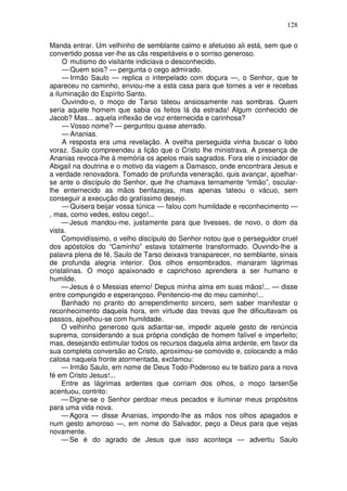128

Manda entrar. Um velhinho de semblante calmo e afetuoso ali está, sem que o
convertido possa ver-lhe as cãs respeitáveis e o sorriso generoso.
     O mutismo do visitante indiciava o desconhecido.
     — Quem sois? — pergunta o cego admirado.
     — Irmão Saulo — replica o interpelado com doçura —, o Senhor, que te
apareceu no caminho, enviou-me a esta casa para que tornes a ver e recebas
a iluminação do Espírito Santo.
     Ouvindo-o, o moço de Tarso tateou ansiosamente nas sombras. Quem
seria aquele homem que sabia os feitos lá da estrada! Algum conhecido de
Jacob? Mas... aquela inflexão de voz enternecida e carinhosa?
     — Vosso nome? — perguntou quase aterrado.
     — Ananias.
     A resposta era uma revelação. A ovelha perseguida vinha buscar o lobo
voraz. Saulo compreendeu a lição que o Cristo lhe ministrava. A presença de
Ananias revoca-lhe à memória os apelos mais sagrados. Fora ele o iniciador de
Abigail na doutrina e o motivo da viagem a Damasco, onde encontrara Jesus e
a verdade renovadora. Tomado de profunda veneração, quis avançar, ajoelhar-
se ante o discípulo do Senhor, que lhe chamava ternamente “irmão”, oscular-
lhe enternecido as mãos benfazejas, mas apenas tateou o vácuo, sem
conseguir a execução do gratíssimo desejo.
     — Quisera beijar vossa túnica — falou com humildade e reconhecimento —
, mas, como vedes, estou cego!...
     — Jesus mandou-me, justamente para que tivesses, de novo, o dom da
vista.
     Comovidíssimo, o velho discípulo do Senhor notou que o perseguidor cruel
dos apóstolos do “Caminho” estava totalmente transformado. Ouvindo-lhe a
palavra plena de fé, Saulo de Tarso deixava transparecer, no semblante, sinais
de profunda alegria interior. Dos olhos ensombrados, manaram lágrimas
cristalinas. O moço apaixonado e caprichoso aprendera a ser humano e
humilde.
     — Jesus é o Messias eterno! Depus minha alma em suas mãos!... — disse
entre compungido e esperançoso. Penitencio-me do meu caminho!...
     Banhado no pranto do arrependimento sincero, sem saber manifestar o
reconhecimento daquela hora, em virtude das trevas que lhe dificultavam os
passos, ajoelhou-se com humildade.
     O velhinho generoso quis adiantar-se, impedir aquele gesto de renúncia
suprema, considerando a sua própria condição de homem falível e imperfeito;
mas, desejando estimular todos os recursos daquela alma ardente, em favor da
sua completa conversão ao Cristo, aproximou-se comovido e, colocando a mão
calosa naquela fronte atormentada, exclamou:
     — Irmão Saulo, em nome de Deus Todo-Poderoso eu te batizo para a nova
fé em Cristo Jesus!...
     Entre as lágrimas ardentes que corriam dos olhos, o moço tarsenSe
acentuou, contrito:
     — Digne-se o Senhor perdoar meus pecados e iluminar meus propósitos
para uma vida nova.
     — Agora — disse Ananias, impondo-lhe as mãos nos olhos apagados e
num gesto amoroso —, em nome do Salvador, peço a Deus para que vejas
novamente.
     — Se é do agrado de Jesus que isso aconteça — advertiu Saulo
 
