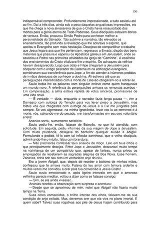 130

indispensável compreender. Profundamente impressionado, a tudo assistiu até
ao fim. Daí a três dias, ainda sob o peso daquelas angustiosas impressões, eis
que lhe chega a nova alvissareira de que o Cristo havia ressuscitado dos
mortos para a glória eterna do Todo-Poderoso. Seus discípulos estavam ébrios
de ventura. Então, procurou Simão Pedro para conhecer melhor a
personalidade do Salvador. Tão sublime a narrativa, tão elevados os
ensinamentos, tão profunda a revelação que lhe aclarava o espírito, que
aceitou o Evangelho sem mais hesitação. Desejoso de compartilhar o trabalho
que Jesus legara aos que lhe pertenciam, regressou a Emaús, dispôs dos bens
materiais que possuía e esperou os Apóstolos galileus em Jerusalém, onde se
associou a Pedro nas primeiras atividades da igreja do “Caminho”. A essência
dos ensinamentos do Cristo vitalizara-lhe o espírito, Os achaques da velhice
haviam desaparecido. Logo que João e Filipe chegaram a Jerusalém para
cooperar com o antigo pescador de Cafarnaum na edificação evangélica,
combinaram sua transferência para Jope, a fim de atender a inúmeros pedidos
de irmãos desejosos de conhecer a doutrina. Ali estivera até que as
perseguições intensificadas com a morte de Estevão obrigaram-no a retirar-se.
     Saulo bebia-lhe as palavras com singular enlevo como quem franqueava
um mundo novo. A referência às perseguições avivava os remorsos acerbos -
Em compensação, a alma estava repleta de votos sinceros, promissores de
uma vida nova.
     — É verdade — dizia, enquanto o narrador fazia longa pausa —, vim a
Damasco com outorga do Templo para vos levar preso a Jerusalém, mas
fostes vós que chegastes com outorga de Jesus e a Ele me jungistes para
sempre. Se vos algemasse, na minha ignorância, levar-vos-ia ao tormento e à
morte; vós, salvando-me do pecado, me transformastes em escravo voluntário
e feliz!
     Ananias sorriu, sumamente satisfeito.
     Saulo pediu-lhe, então, falasse de Estevão, no que foi atendido, com
solicitude. Em seguida, pediu informes da sua viagem de Jope a Jerusalém.
Com muita prudência, desejava do benfeitor qualquer alusão a Abigail.
Formulando o pedido, fê-lo com tal inflexão carinhosa, que o velho discípulo,
adivinhando-lhe o intuito, falou com brandura:
     — Não precisarás confessar teus anseios de moço. Leio em teus olhos o
que principalmente desejas. Entre Jope e Jerusalém, descansei muito tempo
na vizinhança de um compatrício que, apesar de fariseu, nunca privou os
empregados de receberem as sagradas alegrias da Boa Nova. Esse homem,
Zacarias, tinha sob seu teto um verdadeiro anjo do céu.
     Era a jovem Abigail, que, depois de receber o batismo de minhas mãos,
confessou que te amava muito. Falava do teu amor com ternura ardente e
muitas vezes me convidou a orar pela tua conversão a Jesus-Cristo! ...
     Saulo ouvia emocionado e, após ligeiro intervalo em que o amoroso
velhinho parecia meditar, voltou a dizer como se falasse consigo:
     — Sim, se ela ainda vivesse!...
     Ananias recebeu a observação sem surpresa e acentuou:
     — Desde que se aproximou de mim, notei que Abigail não ficaria muito
tempo na Terra.
     Suas cores esmaecidas, o brilho intenso dos olhos, falavam-me da sua
condição de anjo exilado. Mas, devemos crer que ela viva no plano imortal. E
quem sabe? Talvez suas rogativas aos pés de Jesus hajam contribuído para
 