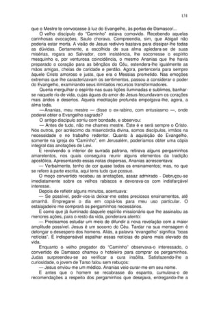 131

que o Mestre te convocasse à luz do Evangelho, às portas de Damasco!...
     O velho discípulo do “Caminho” estava comovido. Recebendo aquelas
carinhosas evocações, Saulo chorava. Compreendia, sim, que Abigail não
poderia estar morta. A visão de Jesus redivivo bastava para dissipar-lhe todas
as dúvidas. Certamente, a escolhida de sua alma apiedara-se de suas
misérias, rogara ao Salvador, com insistência, lhe socorresse o espírito
mesquinho e, por venturosa coincidência, o mesmo Ananias que lhe havia
preparado o coração para as bênçãos do Céu, estendera-lhe igualmente as
mãos amigas, cheias de caridade e perdão. Agora, pertenceria para sempre
àquele Cristo amoroso e justo, que era o Messias prometido. Nas emoções
extremas que lhe caracterizavam os sentimentos, passou a considerar o poder
do Evangelho, examinando seus ilimitados recursos transformadores.
     Queria mergulhar o espírito nas suas lições iluminadas e sublimes, banhar-
se naquele rio de vida, cujas águas do amor de Jesus fecundavam os corações
mais áridos e desertos. Aquela meditação profunda empolgava-lhe, agora, a
alma toda.
     — Ananias, meu mestre — disse o ex-rabino, com entusiasmo —, onde
poderei obter o Evangelho sagrado?
     O antigo discípulo sorriu com bondade, e observou:
     — Antes de tudo, não me chames mestre. Este é e será sempre o Cristo.
Nós outros, por acréscimo da misericórdia divina, somos discípulos, irmãos na
necessidade e no trabalho redentor. Quanto à aquisição do Evangelho,
somente na igreja do “Caminho”, em Jerusalém, poderíamos obter uma cópia
integral das anotações de Levi.
    E revolvendo o interior de surrada patrona, retirava alguns pergaminhos
amarelentos, nos quais conseguira reunir alguns elementos da tradição
apostólica. Apresentando essas notas dispersas, Ananias acrescentava:
    — Verbalmente, tenho de cor quase todos os ensinamentos; mas, no que
se refere à parte escrita, aqui tens tudo que possuo.
    O moço convertido recebeu as anotações, assaz admirado - Debruçou-se
imediatamente sobre os velhos rabiscos e devorava-os com indisfarçável
interesse.
    Depois de refletir alguns minutos, acentuava:
    — Se possível, pedir-vos-ia deixar-me estes preciosos ensinamentos, até
amanhã. Empregarei o dia em copiá-los para meu uso particular. O
estalajadeiro me comprará os pergaminhos necessários.
    E como que já iluminado daquele espírito missionário que lhe assinalou as
menores ações, para o resto da vida, ponderava atento:
    — Precisamos estudar um meio de difundir a nova revelação com a maior
amplitude possível. Jesus é um socorro do Céu. Tardar na sua mensagem é
delongar o desespero dos homens. Aliás, a palavra “evangelho” significa “boas
notícias”. É indispensável espalhar essas notícias do plano mais elevado da
vida.
    Enquanto o velho pregador do “Caminho” observava-o interessado, o
convertido de Damasco chamou o hoteleiro para comprar os pergaminhos.
Judas surpreendeu-se ao verificar a cura insólita. Satisfazendo-lhe a
curiosidade, o jovem de Tarso falou sem rebuços:
    — Jesus enviou-me um médico. Ananias veio curar-me em seu nome.
    E antes que o homem se recobrasse do espanto, cumulava-o de
recomendações a respeito dos pergaminhos que desejava, entregando-lhe a
 