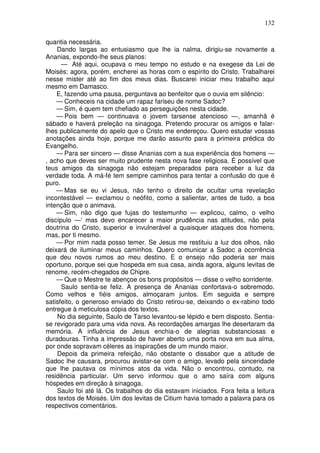132

quantia necessária.
    Dando largas ao entusiasmo que lhe ia nalma, dirigiu-se novamente a
Ananias, expondo-lhe seus planos:
      — Até aqui, ocupava o meu tempo no estudo e na exegese da Lei de
Moisés; agora, porém, encherei as horas com o espírito do Cristo. Trabalharei
nesse mister até ao fim dos meus dias. Buscarei iniciar meu trabalho aqui
mesmo em Damasco.
    E, fazendo uma pausa, perguntava ao benfeitor que o ouvia em silêncio:
    — Conheceis na cidade um rapaz fariseu de nome Sadoc?
    — Sim, é quem tem chefiado as perseguições nesta cidade.
    — Pois bem — continuava o jovem tarsense atencioso —, amanhã é
sábado e haverá preleção na sinagoga. Pretendo procurar os amigos e falar-
lhes publicamente do apelo que o Cristo me endereçou. Quero estudar vossas
anotações ainda hoje, porque me darão assunto para a primeira prédica do
Evangelho.
    — Para ser sincero — disse Ananias com a sua experiência dos homens —
, acho que deves ser muito prudente nesta nova fase religiosa. É possível que
teus amigos da sinagoga não estejam preparados para receber a luz da
verdade toda. A má-fé tem sempre caminhos para tentar a confusão do que é
puro.
    — Mas se eu vi Jesus, não tenho o direito de ocultar uma revelação
incontestável — exclamou o neófito, como a salientar, antes de tudo, a boa
intenção que o animava.
    — Sim, não digo que fujas do testemunho — explicou, calmo, o velho
discípulo —‘ mas devo encarecer a maior prudência nas atitudes, não pela
doutrina do Cristo, superior e invulnerável a quaisquer ataques dos homens,
mas, por ti mesmo.
    — Por mim nada posso temer. Se Jesus me restituiu a luz dos olhos, não
deixará de iluminar meus caminhos. Quero comunicar a Sadoc a ocorrência
que deu novos rumos ao meu destino. E o ensejo não poderia ser mais
oportuno, porque sei que hospeda em sua casa, ainda agora, alguns levitas de
renome, recém-chegados de Chipre.
    — Que o Mestre te abençoe os bons propósitos — disse o velho sorridente.
      Saulo sentia-se feliz. A presença de Ananias confortava-o sobremodo.
Como velhos e fiéis amigos, almoçaram juntos. Em seguida e sempre
satisfeito, o generoso enviado do Cristo retirou-se, deixando o ex-rabino todo
entregue à meticulosa cópia dos textos.
    No dia seguinte, Saulo de Tarso levantou-se lépido e bem disposto. Sentia-
se revigorado para uma vida nova. As recordações amargas lhe desertaram da
memória. A influência de Jesus enchia-o de alegrias substanciosas e
duradouras. Tinha a impressão de haver aberto uma porta nova em sua alma,
por onde sopravam céleres as inspirações de um mundo maior.
    Depois da primeira refeição, não obstante o dissabor que a atitude de
Sadoc lhe causara, procurou avistar-se com o amigo, levado pela sinceridade
que lhe pautava os mínimos atos da vida. Não o encontrou, contudo, na
residência particular. Um servo informou que o amo saíra com alguns
hóspedes em direção à sinagoga.
    Saulo foi até lá. Os trabalhos do dia estavam iniciados. Fora feita a leitura
dos textos de Moisés. Um dos levitas de Citium havia tomado a palavra para os
respectivos comentários.
 