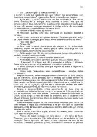 134

     — Mas... a tua posição? E os teus parentes? E
o nome? E tudo que recebeste dos que rodeiam tua personalidade com
fervorosos compromissos? — perguntou Sadoc revocando-o ao passado.
       Agora, estou com o Cristo e todos nós lhe pertencemos. Sua palavra
divina convocou-me a esforços mais ardentes e ativos. Aos que me
compreenderem devo, naturalmente, a gratidão mais sagrada; entretanto, para
os que não possam entender guardarei a melhor atitude de serenidade,
considerando que o próprio Messias foi levado à cruz.
     — Também tu com a mania do martírio?
     O interpelado guardou uma bela expressão de dignidade pessoal e
concluiu:
     — Não posso perder-me em opiniões levianas. Esperarei que o teu amigo
de Chipre termine a preleção, para relatar minha experiência diante de todos.
     — Falar nisso aqui?
     — Por que não?
     — Seria mais razoável descansares da viagem e da enfermidade,
meditando melhor no assunto, mesmo porque tenho esperança nas tuas
reconsiderações, relativamente ao acontecido.
     — Sabes, porém, que não sou nenhuma criança e cumpre-me esclarecer a
verdade, em qualquer circunstância.
     — E se te apuparem? E se fores considerado traidor?
     — A fidelidade a Deus deve ser maior que tudo isso, aos nossos olhos.
      — É possível, no entanto, que não te concedam a palavra — ponderou
Sadoc após esbarrar com a força daquelas profundas convicções.
    — Minha condição é bastante para que ninguém se atreva a negar-me o
que é de justiça.
    — Então, seja. Responderás pelas conseqüências — concluiu Sadoc
constrangido.
    Naquele momento, ambos compreenderam a imensidão da linha divisória
que os extremava. Saulo percebeu que a amizade que Sadoc sempre lhe
testemunhara baseava-se nos interesses puramente humanos. Abandonando a
falsa carreira que lhe dava prestígio e brilho, via esfumar-se a cordialidade do
outro. Mas, de tal cogitação, logo lhe veio à mente que, também ele, assim
procederia, provavelmente, se não tivesse Jesus no coração.
    Sereno e desassombrado, evitou aproximar-Se do local onde se
acomodavam os visitantes ilustres, buscando aproximar-se do largo estrado em
que se improvisara uma nova tribuna. Terminada a dissertação do levita de
Citium, Saulo surgiu à vista de todos os presentes, que o saudaram com
olhares ansiosos. Cumprimentou, afável, os diretores da reunião e pediu vênia
para expor suas idéias.
    Sadoc não tivera coragem de criar um ambiente antipático, para deixar que
tudo corresse à feição das circunstâncias, e foi por isso que os sacerdotes
apertaram a mão de Saulo com a simpatia de sempre, acolhendo com imensa
alegria o seu alvitre.
    Com a palavra, o ex-rabino ergueu a fronte, nobremente, como costumava
fazer nos seus dias triunfais.
    — Varões de Israel! começou em tom solene — em nome do Todo-
Poderoso, venho anunciar-vos hoje, pela primeira vez, as verdades da nova
revelação. Temos ignorado, até agora, o fato culminante da vida da Hu-
manidade, O Messias prometido já veio, consoante o afirmaram os profetas
 