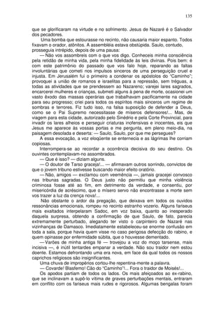 135

que se glorificaram na virtude e no sofrimento. Jesus de Nazaré é o Salvador
dos pecadores.
      Uma bomba que estourasse no recinto, não causaria maior espanto. Todos
fixavam o orador, atônitos. A assembléia estava obstúpida. Saulo, contudo,
prosseguia intrépido, depois de uma pausa:
     — Não vos assombreis com o que vos digo. Conheceis minha consciência
pela retidão de minha vida, pela minha fidelidade às leis divinas. Pois bem: é
com este patrimônio do passado que vos falo hoje, reparando as faltas
involuntárias que cometi nos impulsos sinceros de uma perseguição cruel e
injusta. Em Jerusalém fui o primeiro a condenar os apóstolos do “Caminho”;
provoquei a união de romanos e israelitas para a repressão, sem tréguas, a
todas as atividades que se prendessem ao Nazareno; varejei lares sagrados,
encarcerei mulheres e crianças, submeti alguns à pena de morte, ocasionei um
vasto êxodo das massas operárias que trabalhavam pacificamente na cidade
para seu progresso; criei para todos os espíritos mais sinceros um regime de
sombras e terrores. Fiz tudo isso, na falsa suposição de defender a Deus,
como se o Pai Supremo necessitasse de míseros defensores!... Mas, de
viagem para esta cidade, autorizado pelo Sinédrio e pela Corte Provincial, para
invadir os lares alheios e perseguir criaturas inofensivas e inocentes, eis que
Jesus me aparece às vossas portas e me pergunta, em pleno meio-dia, na
paisagem desolada e deserta: — Saulo, Saulo, por que me persegues?
     A essa evocação, a voz eloqüente se enternecia e as lágrimas lhe corriam
copiosas.
     Interrompera-se ao recordar a ocorrência decisiva do seu destino. Os
ouvintes contemplavam-no assombrados.
     — Que é isso? — diziam alguns.
     — O doutor de Tarso graceja!... — afirmavam outros sorrindo, convictos de
que o jovem tribuno estivesse buscando maior efeito oratório.
     — Não, amigos — exclamou com veemência —, jamais gracejei convosco
nas tribunas sagradas. O Deus justo não permitiu que minha violência
criminosa fosse até ao fim, em detrimento da verdade, e consentiu, por
misericórdia de acréscimo, que o mísero servo não encontrasse a morte sem
vos trazer a luz da crença nova!...
      Não obstante o ardor da pregação, que deixava em todos os ouvidos
ressonâncias emocionais, rompeu no recinto estranho vozerio. Alguns fariseus
mais exaltados interpelaram Sadoc, em voz baixa, quanto ao inesperado
daquela surpresa, obtendo a confirmação de que Saulo, de fato, parecia
extremamente perturbado, alegando ter visto o carpinteiro de Nazaré nas
vizinhanças de Damasco. Imediatamente estabeleceu-se enorme confusão em
toda a sala, porque havia quem visse no caso perigosa defecção do rabino, e
quem opinasse por enfermidade súbita, que o houvesse dementado.
    — Varões de minha antiga fé — trovejou a voz do moço tarsense, mais
incisiva —, é inútil tentardes empanar a verdade. Não sou traidor nem estou
doente. Estamos defrontando uma era nova, em face da qual todos os nossos
caprichos religiosos são insignificantes.
     Uma chuva de impropérios cortou-lhe repentina-mente a palavra.
     — Covarde! Blasfemo! Cão do “Caminho”!... Fora o traidor de Moisés!...
     Os apodos partiam de todos os lados. Os mais afeiçoados ao ex-rabino,
que se inclinavam a supô-lo vítima de graves perturbações mentais, entraram
em conflito com os fariseus mais rudes e rigorosos. Algumas bengalas foram
 