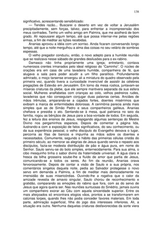 138

significativo, acrescentando sensibilizado:
     — Tendes razão... Buscarei o deserto em vez de voltar a Jerusalém
precipitadamente, sem forças, talvez, para enfrentar a incompreensão dos
meus confrades. Tenho um velho amigo em Palmira, que me acolherá de bom
grado. Ali repousarei algum tempo, até que possa internar-me pelas regiões
ermas, a fim de meditar as lições recebidas.
     Ananias aprovou a idéia com um sorriso. Ainda ficaram conversando longo
tempo, até que a noite mergulhou a alma das coisas no seu velário de sombras
espessas.
     O velho pregador conduziu, então, o novo adepto para a humilde reunião
que se realizava nesse sábado de grandes desilusões para o ex-rabino.
     Damasco não tinha propriamente uma igreja; entretanto, contava
numerosos crentes irmanados pelo ideal religioso do “Caminho”. O núcleo de
orações era em casa de uma lavadeira humilde, companheira de fé, que
alugava a sala para poder acudir a um filho paralítico. Profundamente
admirado, o moço tarsense enxergou ali a miniatura do quadro observado pela
primeira vez, quando tivera a curiosidade invencível de assistir às célebres
pregações de Estevão em Jerusalém. Em torno da mesa rústica, juntavam-se
míseras criaturas da plebe, que ele sempre mantivera separada da sua esfera
social. Mulheres analfabetas com crianças ao colo, velhos pedreiros rudes,
lavadeiras que não conseguiam conjugar duas palavras certas. Anciães de
mãos trêmulas, amparando-se a cajados fortes, doentes misérrimos que
exibiam a marca de enfermidades dolorosas. A cerimônia parecia ainda mais
simples que as de Simão Pedro e seus companheiros galileus. Ananias
chefiava e presidia o ato. Sentando-se à mesa, qual patriarca no seio da
família, rogou as bênçãos de Jesus para a boa-vontade de todos. Em seguida,
fez a leitura dos ensinos de Jesus, respigando algumas sentenças do Mestre
Divino nos pergaminhos esparsos. Depois de comentar a página lida,
ilustrando-a com a exposição de fatos significativos, do seu conhecimento, ou
da sua experiência pessoal, o velho discípulo do Evangelho deixava o lugar,
percorria as filas de bancos e impunha as mãos sobre os doentes e
necessitados. Comumente, segundo o hábito das primeiras células cristãs do
primeiro século, ao memorar as alegrias de Jesus quando servia o repasto aos
discípulos, fazia-se modesta distribuição de pão e água pura, em nome do
Senhor. Saulo serviu-se do bolo simples, enternecidamente. Para sua alma, o
cibo mesquinho tinha o sabor divino da fraternidade universal. A água clara e
fresca da bilha grosseira soube-lhe a fluído de amor que partia de Jesus,
comunicando-se a todos os seres. Ao fim da reunião, Ananias orava
fervorosamente. Depois de contar a visão de Saulo e a sua própria, nos
comentários singelos daquela noite, pedia ao Salvador protegesse o novo
servo em demanda a Palmira, a fim de meditar mais demoradamente na
imensidão de suas misericórdias. Ouvindo-lhe a rogativa que o calor da
amizade revestia de amavio singular, Saulo chorou de reconhecimento e
gratidão, comparando as emoções do rabino que fora, com as do servo de
Jesus que agora queria ser. Nas reuniões suntuosas do Sinédrio, jamais ouvira
um companheiro exorar ao Céu com aquela sinceridade superior. Entre os
mais afeiçoados só encontrara elogios vãos, prontos a se transformarem em
calúnias torpes, quando lhes não podia conceder favores materiais. Em toda
parte, admiração superficial, filha do jogo dos interesses inferiores. Ali, a
situação era outra. Nenhuma daquelas criaturas desfavorecidas da sorte viera
 