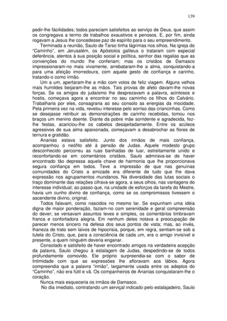 139

pedir-lhe fácilidades; todos pareciam satisfeitos ao serviço de Deus, que assim
os congregava a termo de trabalhos exaustivos e penosos. E, por fim, ainda
rogavam a Jesus lhe concedesse paz de espírito para o seu empreendimento.
    Terminada a reunião, Saulo de Tarso tinha lágrimas nos olhos. Na igreja do
“Caminho”, em Jerusalém, os Apóstolos galileus o trataram com especial
deferência, atentos à sua posição social e política, senhor das regalias que as
convenções do mundo lhe conferiam; mas os cristãos de Damasco
impressionaram-no mais vivamente, arrebataram-lhe a alma, conquistando-a
para uma afeição imorredoura, com aquele gesto de confiança e carinho,
tratando-o como irmão.
    Um a um, apertaram-lhe a mão com votos de feliz viagem. Alguns velhos
mais humildes beijaram-lhe as mãos. Tais provas de afeto davam-lhe novas
forças. Se os amigos do judaísmo lhe desprezavam a palavra, acintosos e
hostis, começava agora a encontrar no seu caminho os filhos do Calvário.
Trabalharia por eles, consagraria ao seu consolo as energias da mocidade.
Pela primeira vez na vida, revelou interesse pelo sorriso das criancinhas. Como
se desejasse retribuir as demonstrações de carinho recebidas, tomou nos
braços um menino doente. Diante da pobre mãe sorridente e agradecida, fez-
lhe festas, acariciou-lhe os cabelos desajeitadamente. Entre os acúleos
agressivos de sua alma apaixonada, começavam a desabrochar as flores de
ternura e gratidão.
    Ananias estava satisfeito. Junto dos irmãos de mais confiança,
acompanhou o neófito até à pensão de Judas. Aquele modesto grupo
desconhecido percorreu as ruas banhadas de luar, estreitamente unido e
reconfortando-se em comentários cristãos. Saulo admirava-se de haver
encontrado tão depressa aquela chave de harmonia que lhe proporcionava
segura confiança em todos. Teve a impressão de que nas genuínas
comunidades do Cristo a amizade era diferente de tudo que lhe dava
expressão nos agrupamentos mundanos. Na diversidade das lutas sociais o
traço dominante das relações cifrava-se agora, a seus olhos, nas vantagens do
interesse individual; ao passo que, na unidade de esforços da tarefa do Mestre,
havia um cunho divino de confiança, como se os compromissos tivessem o
ascendente divino, original.
    Todos falavam, como nascidos no mesmo lar. Se expunham uma idéia
digna de maior ponderação, faziam-no com serenidade e geral compreensão
do dever; se versavam assuntos leves e simples, os comentários timbravam
franca e confortadora alegria. Em nenhum deles notava a preocupação de
parecer menos sincero na defesa dos seus pontos de vista; mas, ao invés,
lhaneza de trato sem laivos de hipocrisia, porque, em regra, sentiam-se sob a
tutela do Cristo, que, para a consciência de cada um, era o amigo invisível e
presente, a quem ninguém deveria enganar.
    Consolado e satisfeito de haver encontrado amigos na verdadeira acepção
da palavra, Saulo chegou à estalagem de Judas, despedindo-se de todos
profundamente comovido. Ele próprio surpreendia-se com o sabor de
Intimidade com que as expressões lhe afloravam aos lábios. Agora
compreendia que a palavra “irmão”, largamente usada entre os adeptos do
“Caminho”, não era fútil e vã. Os companheiros de Ananias conquistaram-lhe o
coração.
    Nunca mais esqueceria os irmãos de Damasco.
     No dia imediato, contratando um serviçal indicado pelo estalajadeiro, Saulo
 