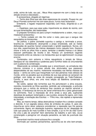 14

onde, acima de tudo, sou pai... Meus filhos esperam-me com o beijo da sua
afeição sincera e desvelada!...
     E acrescentava, afogado em lágrimas:
     — Tenho dois filhos que são duas esperanças do coração. Poupai-me, por
Deus! Prometo conformar-me com esse pouco, nunca mais reclamarei!...
     Entretanto, o legado impassível respondeu com frieza, dirigindo-se a um
soldado:
     — Espártaco, para que esse judeu impertinente se afaste do recinto, com
as suas lamentações, dez bastonadas.
     O preposto formalizou-se para cumprir imediatamente a ordem, mas o juiz
implacável acrescentou:
      — Tenha cuidado em não lhe cortar o rosto, para que o sangue não
escandalize os transeuntes.
     De joelhos, o pobre Jochedeb suportou o castigo e, terminada a prova,
levantou-se, cambaleante, alcançando a praça ensolarada, sob as risotas
disfarçadas de quantos haviam presenciado o ignóbil espetáculo. Nunca, em
sua vida, experimentara tão intenso desespero como naquela hora. Quereria
chorar e tinha os olhos frios e secos, lamentar a desdita imensa e os lábios
estavam petrificados de revolta e dor. Parecia um sonâmbulo vagando
inconsciente entre as viaturas e os transeuntes que se aglomeravam na praça
enorme.
     Contemplou com extrema e íntima repugnância o templo de Vênus.
Desejava ter voz estentórica e poderosa para humilhar todos os circunstantes
com a palavra da condenação.
     Observando as cortesãs coroadas que o encontravam, as armaduras dos
tribunos romanos e a ociosa atitude dos afortunados que passavam
despercebidos do seu martírio, molemente recostados nas liteiras vistosas da
época — sentiu-se como que mergulhado num dos pântanos mais odiosos do
mundo, entre os pecados que os profetas da sua raça jamais se cansaram de
profligar, com todas as veras do coração consagrado ao Todo-Poderoso.
Corinto, a seus olhos, era uma nova edição da Babilônia condenada e
desprezível.
     De súbito, apesar dos tormentos que lhe perturbavam a alma exausta,
recordou novamente os filhos queridos, sentindo, por antecipação, a profunda
amargura que a notícia da sentença lhes causaria ao espírito sensível e
afetuoso. A lembrança da ternura de Jeziel enternecia-lhe o peito galvanizado
no sofrimento. Teve a impressão de vê-lo ainda a seus pés, suplicando
desistisse de qualquer reclamação e, aos ouvidos, ecoava-lhe agora, com mais
intensidade, a exortação dos Escritos: — “Filho meu, não rejeites a repreensão
do Senhor!”
     Mas, ao mesmo tempo, idéias destruidoras invadiam-lhe o cérebro cansado
e dolorido. A Lei sagrada estava cheia de símbolos de justiça. E, para ele,
impunha-se como dever soberano providenciar a reparação que lhe parecia
conveniente. Agora, em desolação suprema, regressava ao lar, despojado de
tudo que possuía de mais humilde e mais simples, e já no fim da vida! Como
lhe viria o pão de amanhã? Sem elementos de trabalho e sem teto, via-se
constrangido a peregrinar em situação parasitária, ao lado da juventude dos
filhos.
     Inenarrável martírio moral sufocava-lhe o coração.
     Dominado por acerbos pensamentos, aproximou-se do sítio bem-amado,
 