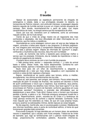 141


                                     2
                                 O tecelão
     Apesar de acostumados ao espetáculo permanente da chegada de
estrangeiros à cidade, dada a sua privilegiada situação no deserto, os
transeuntes de Palmira notaram, com profundo interesse, a passagem daquele
beduíno seguido de humilde serviçal a puxar um mísero camelo arquejante de
cansaço. Sem dúvida, reconheceram-lhe o perfil de judeu -nos traços
característicos do rosto, na energia serena que lhe transparecia do olhar.
     Saulo, por sua vez, transitava com ar indiferente, como se convivesse
naquele cenário, de há muito tempo.
     Ciente de que o irmão do antigo mestre era ali negociante dos mais
conhecidos e abastados, não teve dificuldade em obter informações de um
compatrício, que lhe indicou a residência.
     Acomodando-se numa estalagem comum para ref azer-se das fadigas da
viagem, consultou a bolsa para regular o seu programa. O dinheiro esgotava-
se, mal chegaria para remunerar o companheiro dedicado que lhe fôra amigo
fiel em toda a penosa viagem. Depois de informado do “quantum” a pagar,
verificando a insuficiência dos recursos, falou-lhe com humildade:
     — Judá, de momento não tenho o bastante para compensar melhor o
serviço que me prestaste. Entretanto, dou-te metade da importância e mais o
camelo em pagamento do restante.
     O próprio servo comoveu-se com o tom humilde da proposta.
     — Não precisa tanto, senhor — respondeu confuso —, o valor do animal
basta e sobra. Desse modo, não ficará desprevenido. Contento-me com
algumas moedas, apenas o necessário para custear a volta.
     Saulo teve para ele um olhar de reconhecimento e, alegando a
impossibilidade de o reter por mais tempo, despediu-o com expressões de
conforto e votos de feliz regresso a Damasco.
     Depois, recolhendo-se ao quarto pobre que tomara, entrou a meditar,
acuradamente, nos últimos acontecimentos da sua vida.
     Estava só, sem parentes, sem amigos, sem dinheiro. Pouco antes daquela
resolução de partir no encalço de Ananias, não vacilaria em decretar a morte
de quem profetizasse o futuro que o esperava. Sua existência, seus planos,
estavam transformados nos detalhes mais íntimos. Que fazer agora? E se não
encontrasse em Palmira o socorro de Gamaliel, conforme aguardava em suas
esperanças secretas? Considerou a extensão das dificuldades que se
desdobravam a seus olhos. Tudo difícil. Estava como o homem que houvesse
perdido a família, a pátria e o lar. Profunda amargura ameaçava invadir-lhe o
coração. Repentinamente, porém, recordou-se do Cristo e a lembrança da
visão gloriosa encheu-lhe de conforto o espírito desolado. Confiando muito
mais naquele que lhe estendera as mãos, do que em suas próprias forças,
procurou acalmar os sobressaltos íntimos, dando repouso ao corpo fatigado.
     No dia seguinte, manhã alta, saiu à rua preocupado e ansioso. Obedecendo
aos informes recolhidos, parou à porta de confortável edifício, à frente do qual
funcionavam grandes lojas comerciais.
     Procurando Ezequias, foi logo atendido por um homem idoso, de semblante
risonho e respeitável, que o saudou com muita simpatia. Tratava-se do irmão
de Gamaliel, que, logo se familiarizando com o patrício recém-chegado de
longe, proporcionou-lhe confortadora palestra. Buscando informar-se,
 