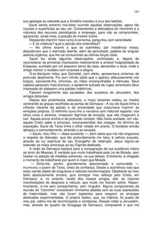 143

sua apologia ao celerado que o Sinédrio mandou à cruz dos ladrões.
     Saulo sentia extremo mal-estar ouvindo aquelas observações, agora tão
injustas e superficiais ao seu ver. Compreendia a delicadeza do momento e a
natureza dos recursos psicológicos a empregar, para não se comprometer,
agravando, ainda mais, a posição do mestre ilustre.
     Desejando imprimir novo rumo à conversa, perguntou com serenidade:
     — E os médicos? qual a opinião dos entendidos?
      — No último exame a que se submeteu, por insistência nossa,
descobriram que o estimado doente, além de perturbado, padece de singular
astenia orgânica, que lhe vai consumindo as últimas forças vitais.
      Saulo fez ainda algumas observações, contristado, e, depois de
reconsiderar as primeiras impressões relativamente à amável hospitalidade de
Ezequias, auxiliado por um pequeno servo da casa, demandou o local, onde o
antigo mentor o recebeu com surpresa e alegria.
      O ex-discípulo notou que Gamaliel, com efeito, apresentava sintomas de
profundo abatimento. Foi com infinito júbilo que o apertou afetuosamente nos
braços, osculando-lhe, amoroso, as mãos encarquilhadas e trêmulas. Seus
cabelos pareciam mais brancos; a epiderme sulcada de rugas veneráveis dava
impressão do alabastro uma palidez indefinível.
      Falaram longamente das saudades, dos sucessos de Jerusalém, dos
amigos distantes.
      Depois dos preâmbulos afetuosos, o moço tarsense relatou ao mestre
venerando as graças recolhidas às portas de Damasco - A voz de Saulo tinha a
inflexão vibrante da paixão e da sinceridade que costumava imprimir às
emoções próprias. O velhinho ouviu-lhe a narrativa com indizível espanto; nos
olhos vivos e serenos, rorejavam lágrimas de emoção, que não chegavam a
cair. Aquela prova enchia-o de profundo consolo. Não havia aceitado, em vão,
aquele Cristo sábio e amoroso, incompreendido dos colegas. Ao término da
exposição, Saulo de Tarso tinha o olhar velado em pranto. O bondoso ancião
abraçou-o comovidamente, atraindo-o ao coração.
      — Saulo, meu filho — disse exultante —, bem sabia que me não enganava
a respeito do Salvador, que tão profundamente me falou à velhice exausta,
através da luz espiritual do seu Evangelho de redenção. Jesus dignou-se
estender as mãos amorosas ao teu Espírito dedicado.
      A visão de Damasco bastará para a consagração de tua existência inteira
ao amor do Messias. É verdade que muito trabalhaste pela Lei de Moisés, sem
hesitar na adoção de medidas extremas, na sua defesa. Entretanto, é chegado
o momento de trabalhares por quem é maior que Moisés.
       — Sinto-me, porém, grandemente desorientado e confundido —
murmurou o jovem de Tarso, cheio de confiança. Desde a ocorrência noto que
estou sendo objeto de singulares e radicais transformações. Obediente ao meu
feitio absolutamente sincero, quis começar meu esforço pelo Cristo, em
Damasco, e, no entanto, recebi dos nossos amigos, dali, as maiores
manifestações de desprezo e ridículo, que muito me fizeram sofrer. Repen-
tinamente, vi-me sem companheiros, sem ninguém. Alguns componentes da
reunião do “Caminho” consolaram minhalma abatida com as suas expressões
de fraternidade, mas não foram bastantes para ressarcir as amargas
desilusões experimentadas. O próprio Sadoc, que, na infância, foi pupilo de
meu pai, cobriu-me de recriminações e zombarias. Desejei voltar a Jerusalém,
mas, através do quadro da Sinagoga de Damasco, compreendi o que me
 