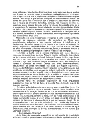 15

onde edificara o ninho familiar. O sol quente da tarde fazia mais doce a sombra
das árvores, de ramarias verdes e abundantes. Jochedeb avançou no terreno,
que era propriedade sua, e, angustiado pela perspectiva de abandoná-lo para
sempre, deu ensejo a que terríveis tentações lhe desvairassem a mente. As
terras de Licínio não se limitavam com a chácara? Afastando-se do caminho
que o levava ao ambiente doméstico, penetrou nos matagais próximos e,
depois de alguns passos, demorou o olhar na linha de demarcação, entre ele e
o seu verdugo. As pastagens do outro lado não pareciam bem cuidadas. A falta
de melhor distribuição da água comum, certa secura geral fazia-se sentir aspe-
ramente. Apenas algumas árvores, isoladas, amenizavam a paisagem com a
sua sombra, refrescando a região abandonada, entre espinheiros e parasitas
que sufocavam as ervas úteis.
    Obcecado pela idéia de reparação e vingança, o velho israelita deliberou
incendiar as pastagens próximas. Não consultaria os filhos, que,
possivelmente, dobrariam o seu espírito, inclinados à tolerância e à
benignidade. Jochedeb recuou alguns passos e, recorrendo ao material de
serviço ali guardado nas proximidades, fez o fogo com que acendeu um feixe
de ervas ressequidas. O rastilho comunicou-se, célere, e em rápidos minutos o
incêndio das pastagens propagava-se com a velocidade do relâmpago.
    Terminada a tarefa, sob a penosa impressão dos ossos doloridos,
regressou cambaleante ao lar, onde Abigail o inquiriu, inutilmente, dos motivos
de tão profundo abatimento. Jochedeb deitou-se à espera do filho; mas, dentro
em pouco, um ruído ensurdecedor ecoava-lhe aos ouvidos. Não longe da
chácara, o fogo destruía árvores amigas e frondes robustas, reduzindo pastos
verdes a punhados de cinzas. Grande área ardia, irremediavelmente,
escutando-se os gritos lamentosos das aves que fugiam espavoridas.
Pequenas benfeitorias do questor, inclusive algumas termas pitorescas de sua
predileção, construídas entre as árvores, ardiam igualmente, convertendo-se
em negros escombros. Aqui e acolá, o alarido dos trabalhadores do campo, em
espantosa correria por salvar da destruição a residência campestre do pode-
roso patrício, ou procurando insular a serpente de fogo que lambia a terra em
todas as direções, aproximando-Se dos pomares vizinhos.
     Algumas horas de ansiedade espalharam as mais angustiosas
expectativas; mas, ao fim da tarde, o incêndio fora dominado, depois de
ingentes esforços.
     Debalde o velho judeu enviara mensagens à procura do filho, dentro dos
círculos de serviço da sua pequena herdade. Desejava falar a Jeziel das suas
necessidades e da situação tormentosa em que se encontravam novamente,
ansioso por descansar a mente atormentada nas palavras dulcificantes da sua
ternura filial. Entretanto, somente à noite, com as vestes chamuscadas e as
mãos ligeiramente feridas, o jovem entrou em casa, deixando entrever no
cansaço da fisionomia a laboriosa tarefa a que se impusera. Abigail não se
surpreendeu com o seu aspecto, entendendo que o irmão não deixara de
auxiliar os companheiros de trabalho da vizinhança, nas ocorrências da tarde,
preparando-lhe aos pés cansados e às mãos doloridas o banho de água
aromatizada; mas, tão logo o viu e notou as mãos feridas, foi com espanto que
Jochedeb exclamou:
     — Onde estiveste, filho meu?
     Jeziel falou da cooperação espontânea no salvamento da propriedade
vizinha e, à medida que relatava os tristes sucessos do dia, o pai deixava trair a
 