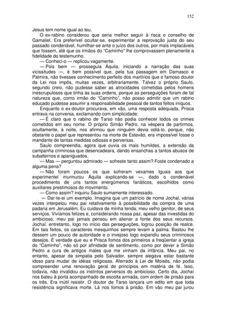 152

Jesus tem nome igual ao teu.
    O ex-rabino considerou que seria melhor seguir à risca o conselho de
Gamaliel. Era preferível ocultar-se, experimentar a reprovação justa do seu
passado condenável, humilhar-se ante o juízo dos outros, por mais implacáveis
que fossem, até que os irmãos do “Caminho” lhe comprovassem plenamente a
fidelidade do testemunho.
     — Conheci-o — replicou vagamente.
     — Pois bem — prosseguia Áquila, iniciando a narração das suas
vicissitudes —, é bem possível que, pela tua passagem em Damasco e
Palmira, não tivesses conhecimento perfeito dos martírios que o famoso doutor
da Lei nos impôs, muitas vezes, arbitrariamente. Talvez o próprio Saulo,
segundo creio, não pudesse saber as atrocidades cometidas pelos homens
inescrupulosos que tinha às suas ordens, porque as perseguições foram de tal
natureza que, como irmão do “Caminho”, não posso admitir que um rabino
educado pudesse assumir a responsabilidade pessoal de tantos feitos iníquos.
     Enquanto o ex-doutor procurava, em vão, uma resposta adequada, Prisca
entrava na conversa, exclamando com simplicidade:
     — É claro que o rabino de Tarso não podia conhecer todos os crimes
cometidos em seu nome. O próprio Simão Pedro. na véspera de partirmos,
ocultamente, à noite, nos afirmou que ninguém devia odiá-lo, porque, não
obstante o papel que representou na morte de Estevão, era impossível fosse o
mandante de tantas medidas odiosas e perversas.
    Saulo compreendia, agora que ouvia os mais humildes, a extensão da
campanha criminosa que desencadeara, dando ensanchas a tantos abusos de
subalternos e apaniguados.
    — Mas — perguntou admirado — sofreste tanto assim? Foste condenado a
alguma pena?
    — Não foram poucos os que sofreram vexames Iguais aos que
experimentei murmurou Áquila explicando-se —, dado o condenável
procedimento de uns tantos energúmenos fanáticos, escolhidos como
auxiliares prestimosos do movimento.
    — Como assim? inquiriu Saulo sumamente interessado.
     — Dar-te-ei um exemplo. Imagina que um patrício de nome Jochal, várias
vezes interpelou meu pai relativamente à possibilidade da compra de uma
padaria em Jerusalém. Eu cuidava de minha tenda; meu velho genitor, de seus
serviços. Vivíamos felizes e, considerando nossa paz, apesar das investidas do
ambicioso, meu pai jamais pensou em alienar a fonte dos seus recursos.
Jochaí. entretanto, logo no início das perseguições, logrou posição de realce.
Em tais feitos, os caracteres mesquinhos sempre levam a palma. Bastou lhe
dessem um pouco de autoridade e o invejoso logo expandiu seus criminosos
desejos. É verdade que eu e Prisca fomos dos primeiros a freqüentar a igreja
do “Caminho”, não só por afinidade de sentimento, como por dever a Simão
Pedro a cura de antigos males que me vinham da infância. Meu pai, no
entanto, apesar da simpatia pelo Salvador, sempre alegava estar bastante
idoso para mudar de idéias religiosas. Aferrado à Lei de Moisés, não podia
compreender uma renovação geral de princípios em matéria de fé. Isso,
todavia, não invalidou os instintos perversos do ambicioso. Certo dia, Jochaí
nos bateu à porta acompanhado de escolta armada, com ordem de prisão para
os três. Era inútil resistir. O doutor de Tarso lançara um edito em que toda
resistência significava morte. Lá nos fomos à prisão. Em vão meu pai jurou
 