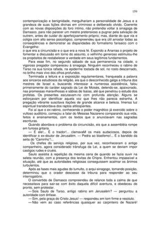 159

contemporização e benignidade, mergulhariam a personalidade de Jesus e a
grandeza de suas lições divinas em criminoso e deliberado olvido. Coerente
com as novas disposições do foro íntimo, não pretendia voltar à sinagoga de
Damasco, para não parecer um mestre pretensioso a pugnar pela salvação de
outrem, antes de cuidar do aperfeiçoamento próprio; mas, diante do que via e
coligia com alto senso psicológico, compreendeu que era útil arrostar todas as
conseqüências e demonstrar as disparidades do formalismo farisaico com o
Evangelho:
o que era a circuncisão e o que era a nova fé. Expondo a Ananias o projeto de
fomentar a discussão em torno do assunto, o velhinho generoso estimulou-lhe
os propósitos de restabelecer a verdade em seus legítimos fundamentos.
     Para esse fim, no segundo sábado de sua permanencia na cidade, o
vigoroso pregador compareceu à sinagoga. Ninguém reconheceu o rabino de
Tarso na sua túnica rafada, na epiderme tostada de sol, no rosto descarnado,
no brilho mais vivo dos olhos profundos.
     Terminada a leitura e a exposição regulamentares, franqueada a palavra
aos sinceros estudiosos da religião, eis que o desconhecido galga a tribuna dos
mestres de Israel e, buscando interessar a numerosa assistência, falou
primeiramente do caráter sagrado da Lei de Moisés, detendo-se, apaixonado,
nas promessas maravilhosas e sábias de Isaías, até que penetrou o estudo dos
profetas. Os presentes escutavam-no com profunda atenção. Alguns se
esforçavam por identificar aquela voz que lhes não parecia estranha. A
pregação vibrante suscitava ilações de grande alcance e beleza. Imensa luz
espiritual transbordava dos raptos altiloqüentes.
     Foi aí que o ex-rabino, conhecendo o poder magnético já exercido sobre o
vultoso auditório, começou a falar do Messias Nazareno comparando sua vida,
feitos e ensinamentos, com os textos que o anunciavam nas sagradas
escrituras.
     Quando abordava o problema da circuncisão, eis que a assembléia rompe
em furiosa gritaria.
     — É ele!... É o traidor!... clamavaM os mais audaciosos, depois de
identificar o ex-doutor de Jerusalém. — Pedra ao blasfemo!... É o bandido da
seita do “Caminho”!...
      Os chefes do serviço religioso, por sua vez, reconheceram o antigo
companheiro, agora considerado trânsfuga da Lei, a quem se deviam impor
castigos rudes e cruéis.
     Saulo assistia à repetição da mesma cena de quando se fazia ouvir na
seleta reunião, com a presença dos levitas de Chipre. Enfrentou impassível a
situação, até que as autoridades religiosas conseguissem acalmar os ânimos
turbulentos.
     Após as fases mais agudas do tumulto, o arqui-sinagogo, tomando posição,
determinou que o orador descesse da tribuna para responder ao seu
interrogatório.
     O convertido de Damasco compreendeu de relance toda a calma de que
necessitava para sair-se com êxito daquela difícil aventura, e obedeceu de
pronto, sem protestar.
     — Sois Saulo de Tarso, antigo rabino em Jerusalém? — perguntou a
autoridade com ênfase.
     — Sim, pela graça do Cristo Jesus! — respondeu em tom firme e resoluto.
     — Não vem ao caso referências quaisquer ao carpinteiro de Nazaré!
 